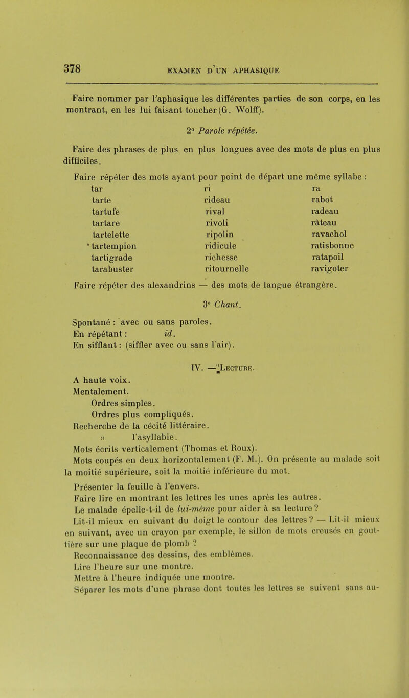 Faire nommer par l'aphasique les différentes parties de son corps, en les montrant, en les lui faisant toucher (G. Wolff). 2° Parole répétée. Faire des phrases de plus en plus longues avec des mots de plus en plus difficiles. Faire répéter des mots ayant pour point de départ une même syllabe : tar ri ra tarte rideau rabot tartufe rival radeau tartare rivoli râteau tartelette ripolin ravachol tartempion ridicule ratisbonne tartigrade richesse ratapoil tarabuster ritournelle ravigoter Faire répéter des alexandrins — des mots de langue étrangère. 3° Chant. Spontané : avec ou sans paroles. En répétant : id. En sifflant: (siffler avec ou sans l'air). IV. —^Lecture. A haute voix. Mentalement. Ordres simples. Ordres plus compliqués. Recherche de la cécité littéraire. » l'asyllabie. Mots écrits verticalement (Thomas et Roux). Mots coupés en deux horizontalement (F. M.). On présente au malade soit la moitié supérieure, soit la moitié inférieure du mot. Présenter la feuille à l'envers. Faire lire en montrant les lettres les unes après les autres. Le malade épelle-t-il de lui-même pour aider à sa lecture? Lit-il mieux en suivant du doigt le contour des lettres? — Lit-il mieux en suivant, avec un crayon par exemple, le sillon de mots creusés on gout- tière sur une plaque de plomb ? Reconnaissance des dessins, des emblèmes. Lire l'heure sur une montre. Mettre à l'heure indiquée une montre. Séparer les mots d'une phrase dont toutes les lettres su suivent sans au-