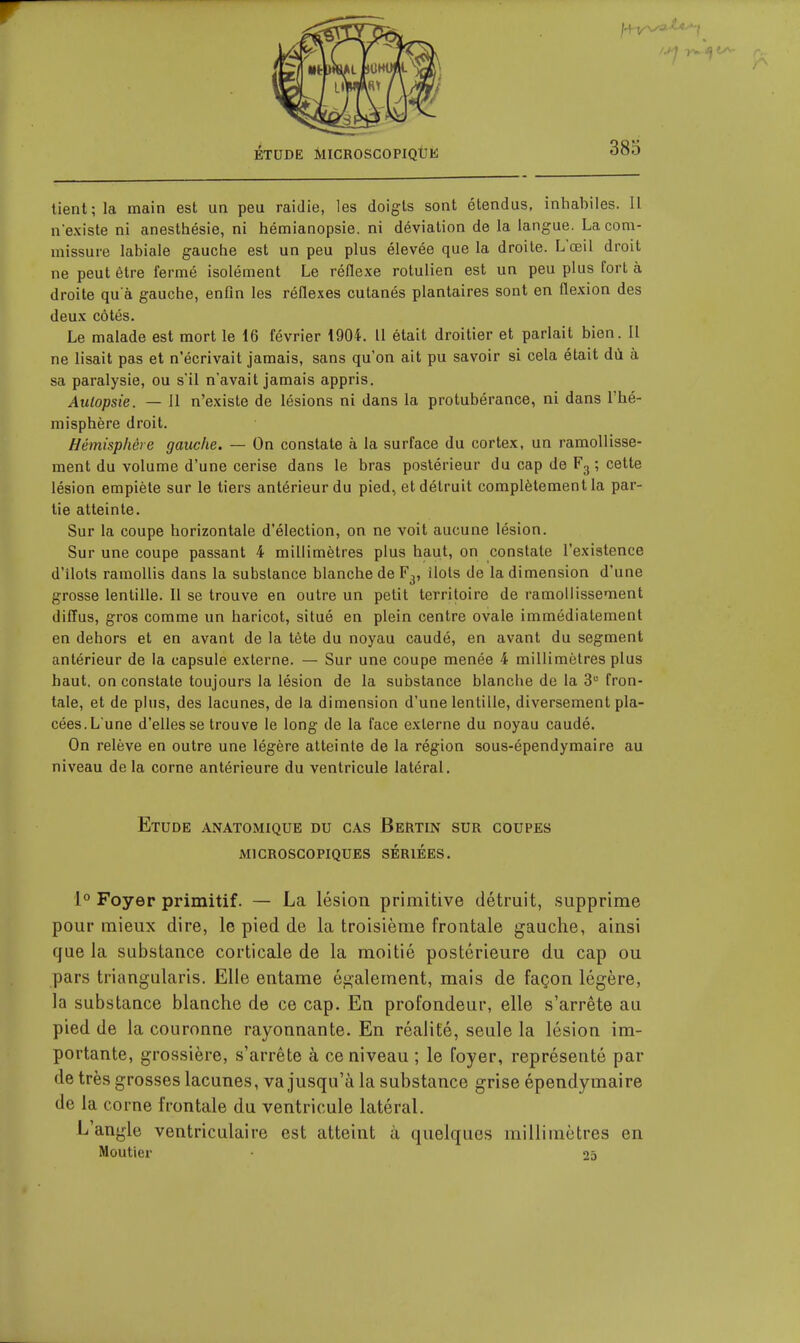 tient; la main est un peu raidie, les doigts sont étendus, inhabiles. Il n'existe ni anesthésie, ni hémianopsie, ni déviation de la langue. La com- missure labiale gauche est un peu plus élevée que la droite. L'œil droit ne peut être fermé isolément Le réflexe rotulien est un peu plus fort à droite qu'à gauche, enfin les réflexes cutanés plantaires sont en flexion des deux côtés. Le malade est mort le 16 février 1904. Il était droitier et parlait bien. Il ne lisait pas et n'écrivait jamais, sans qu'on ait pu savoir si cela était dù à sa paralysie, ou s'il n'avait jamais appris. Autopsie. — Il n'existe de lésions ni dans la protubérance, ni dans l'hé- misphère droit. Hémisphère gauche. — On constate à la surface du cortex, un ramollisse- ment du volume d'une cerise dans le bras postérieur du cap de Fg ; cette lésion empiète sur le tiers antérieur du pied, et détruit complètement la par- tie atteinte. Sur la coupe horizontale d'élection, on ne voit aucune lésion. Sur une coupe passant 4 millimètres plus haut, on constate l'existence d'ilots ramollis dans la substance blanche de F3, ilôts de la dimension d'une grosse lentille. 11 se trouve en outre un petit territoire de ramollissement diffus, gros comme un haricot, situé en plein centre ovale immédiatement en dehors et en avant de la tète du noyau caudé, en avant du segment antérieur de la capsule externe. — Sur une coupe menée 4 millimètres plus haut, on constate toujours la lésion de la substance blanche de la 3 fron- tale, et de plus, des lacunes, de la dimension d'une lentille, diversement pla- cées.Lune d'elles se trouve le long de la face externe du noyau caudé. On relève en outre une légère atteinte de la région sous-épendymaire au niveau de la corne antérieure du ventricule latéral. Etude anatomique du cas Bertin sur coupes microscopiques seriees. 1° Foyer primitif. — La lésion primitive détruit, supprime pour mieux dire, le pied de la troisième frontale gauche, ainsi que la substance corticale de la moitié postérieure du cap ou pars triangiilaris. Elle entame également, mais de façon légère, la substance blanche de ce cap. En profondeur, elle s'arrête au pied de la couronne rayonnante. En réalité, seule la lésion im- portante, grossière, s'arrête à ce niveau ; le foyer, représenté par de très grosses lacunes, va jusqu'à la substance grise épendymaire de la corne frontale du ventricule latéral. L'angle ventriculaire est atteint à quelques millimètres en Moutier 25