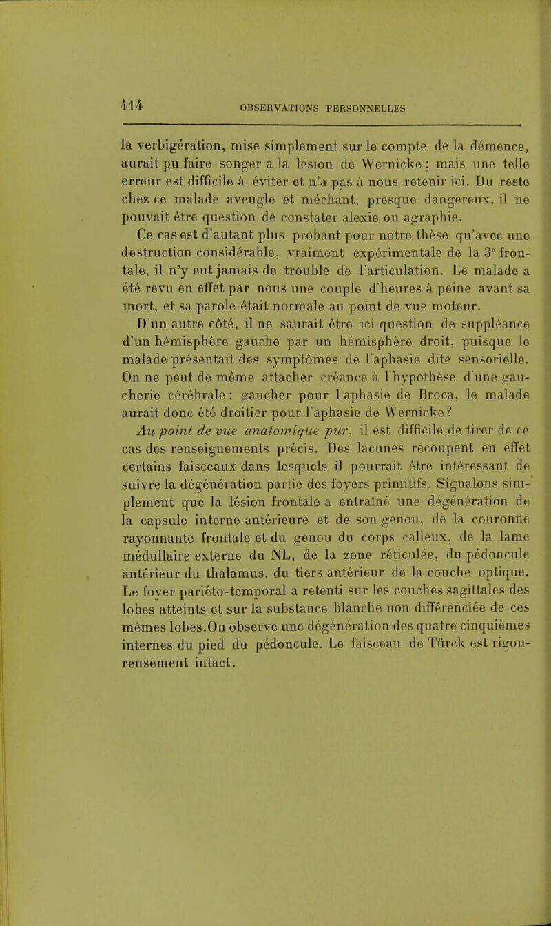 la verbigération, mise simplement sur le compte de la démence, aurait pu faire songer à la lésion de Wernicke ; mais une telle erreur est difficile à éviter et n'a pas à nous retenir ici. Du reste chez ce malade aveugle et méchant, presque dangereux, il ne pouvait être question de constater alexie ou agraphie. Ce cas est d'autant plus probant pour notre thèse qu'avec une destruction considérable, vraiment expérimentale de la 3' fron- tale, il n'y eut jamais de trouble de l'articulation. Le malade a été revu en effet par nous une couple d'heures à peine avant sa mort, et sa parole était normale au point de vue moteur. D'un autre côté, il ne saurait être ici question de suppléance d'un hémisphère gauche par un hémisphère droit, puisque le malade présentait des symptômes de l'aphasie dite sensorielle. On ne peut de même attacher créance à l'hypothèse d une gau- cherie cérébrale: gaucher pour l'aphasie de Broca, le malade aurait donc été droitier pour l'aphasie de Wernicke ? Au point de vice anatomique pur, il est difficile de tirer de ce cas des renseignements précis. Des lacunes recoupent en effet certains faisceaux dans lesquels il pourrait être intéressant de suivre la dégénération partie des foyers primitifs. Signalons sim- plement que la lésion frontale a entraîné une dégénération de la capsule interne antérieure et de son genou, de la couronne rayonnante frontale et du genou du corps calleux, de la lame médullaire externe du NL, de la zone réticulée, du pédoncule antérieur du thalamus, du tiers antérieur de la couche optique. Le foyer pariéto-temporal a retenti sur les couches sagittales des lobes atteints et sur la substance hlanche non différenciée de ces mêmes lobes.On observe une dégénération des quatre cinquièmes internes du pied du pédoncule. Le faisceau de Turck est rigou- reusement intact.