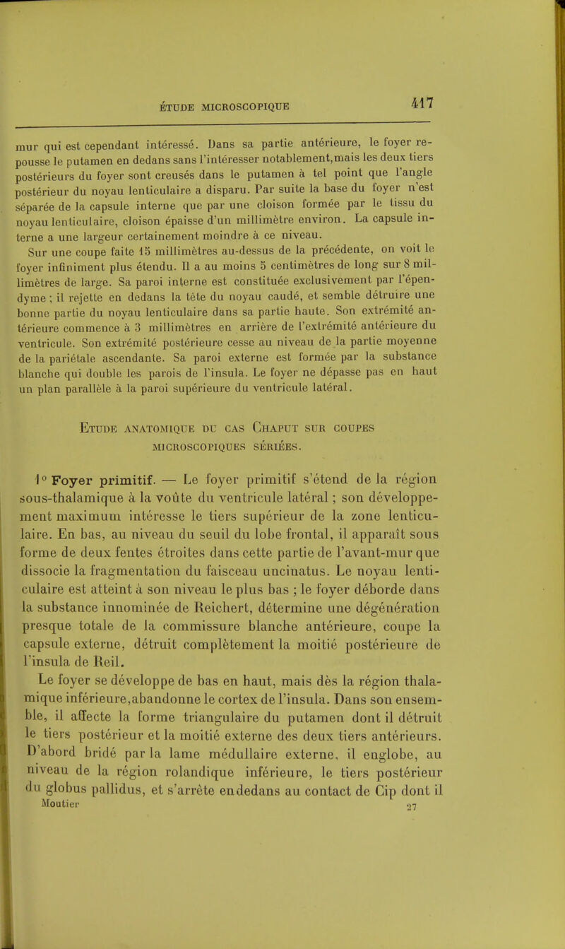 mur qui est cependant intéressé. Dans sa partie antérieure, le foyer re- pousse le putamen en dedans sans l'intéresser notablement,mais les deux tiers postérieurs du foyer sont creusés dans le putamen à tel point que l'angle postérieur du noyau lenticulaire a disparu. Par suite la base du foyer n'est séparée de la capsule interne que par une cloison formée par le tissu du noyau lenticulaire, cloison épaisse d'un millimètre environ. La capsule in- terne a une largeur certainement moindre à ce niveau. Sur une coupe faite IS millimètres au-dessus de la précédente, on voit le foyer infiniment plus étendu. Il a au moins 5 centimètres de long sur 8 mil- limètres de large. Sa paroi interne est constituée exclusivement par l'épen- dyme ; il rejette en dedans la tète du noyau caudé, et semble détruire une bonne partie du noyau lenticulaire dans sa partie haute. Son extrémité an- térieure commence à 3 millimètres en arrière de l'extrémité antérieure du ventricule. Son extrémité postérieure cesse au niveau de la partie moyenne de la pariétale ascendante. Sa paroi externe est formée par la substance blanche qui double les parois de l'insula. Le foyer ne dépasse pas en haut un plan parallèle à la paroi supérieure du ventricule latéral. Etude anatomique du cas Chaput sur coupes microscopiques sériées. I''Foyer primitif. — Le loyer primitif s'étend delà région sous-thalamique à la voûte du ventricule latéral ; son développe- ment maximum intéresse le tiers supérieur de la zone lenticu- laire. En bas, au niveau du seuil du lobe frontal, il apparaît sous forme de deux fentes étroites dans cette partie de l'avant-mur que dissocie la fragmentation du faisceau uncinatus. Le noyau lenti- culaire est atteint à son niveau le plus bas ; le foyer déborde dans la substance innominée de Reichert, détermine une dégénération presque totale de la commissure blanche antérieure, coupe la capsule externe, détruit complètement la moitié postérieure de l'insula de Reil. Le foyer se développe de bas en haut, mais dès la région thala- mique inférieure,abandonne le cortex de l'insula. Dans son ensem- ble, il affecte la forme triangulaire du putamen dont il détruit le tiers postérieur et la moitié externe des deux tiers antérieurs. D'abord bridé parla lame médullaire externe, il englobe, au niveau de la région rolandique inférieure, le tiers postérieur du globus pallidus, et s'arrête endedans au contact de Cip dont il Mouticr