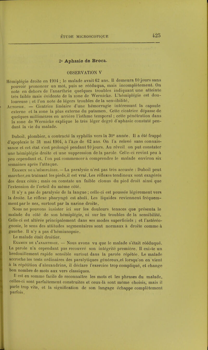 2° Aphasie de Broca. OBSERVATION V Hémiplégie droite en 1904 ; le malade avait 62 ans. Il demeura 10 jours sans pouvoir prononcer un mot, puis se rééduqua, mais incomplètement. On note en dehors de l'anarthrie quelques troubles indiquant une atteinte très faible mais évidente de la zone de Wernicke. L'hémiplégie est dou- loureuse ; et l'on note de légers troubles de la sensibilité. Autopsie. — Cicatrice linéaire d'une hémorragie intéressant la capsule externe et la zone la plus externe du putamen. Cette cicatrice dépasse de quelques millimètres en arrière l'isthme temporal ; cette pénétration dans la zone de Wernicke explique le très léger degré d'aphasie constaté pen- dant la vie du malade. Duboil, plombier, a contracté la syphilis vers la 30« année. Il a été frappé d'apoplexie le 31 mai 1904, à Vane de 62 ans. On la relevé sans connais- sance et cet état s'est prolongé pendant 10 jours. Au réveil on put constater une hémiplégie droite et une suppression delà parole Celle-ci revint peu à peu cependant et, l'on put commencera comprendre le malade environ six semaines après l'attaque. Ex.\MEN DE l'hémiplégie. — La paralysie n'est pas très accusée : Duboil peut marcher,en traînant les pieds,il est vrai.Les réflexes tendineux sont exagérés des deux côtés ; mais on constate un faible clonus du pied droit ainsi que l'extension de l'orteil du même côté. Il n'y a pas de paralysie de la langue ; celle-ci est poussée légèrement vers la droite. Le réflexe pharyngé est aboli. Les liquides reviennent fréquem- ment par le nez, surtout par la narine droite. Nous ne pouvons insister ici sur les douleurs tenaces que présenta le malade du côté de son hémiplégie, ni sur les troubles de la sensibilité. Celle-ci est altérée principalement dans ses modes superficiels ; et l'astéréo- gnosie, le sens des attitudes segmenlaires sont normaux à droite comme à gauche. Il n'y a pas d'hémianopsie. Le malade était droitier. Examen de l'anarthiue. — Nous avons vu que le malade s'était rééduqué. La parole n'a cependant pas recouvré son intégrité première. Il existe un bredouillement rapide sensible surtout dans la parole répétée. Le malade accroche les lests ordinaires des paralytiques généreux,et lorsqu'on en vient à la répétition d'alexandrins, il déclare l'exercice trop compliqué, et change bon nombre de mots aux vers classiques. Il est en somme facile de reconnaître les mots et les phrases du malade, celles-ci sont parfaitement construites et ceux-là sont même choisis, mais il parle trop vite, et la signification de son langage échappe complètement parfois,