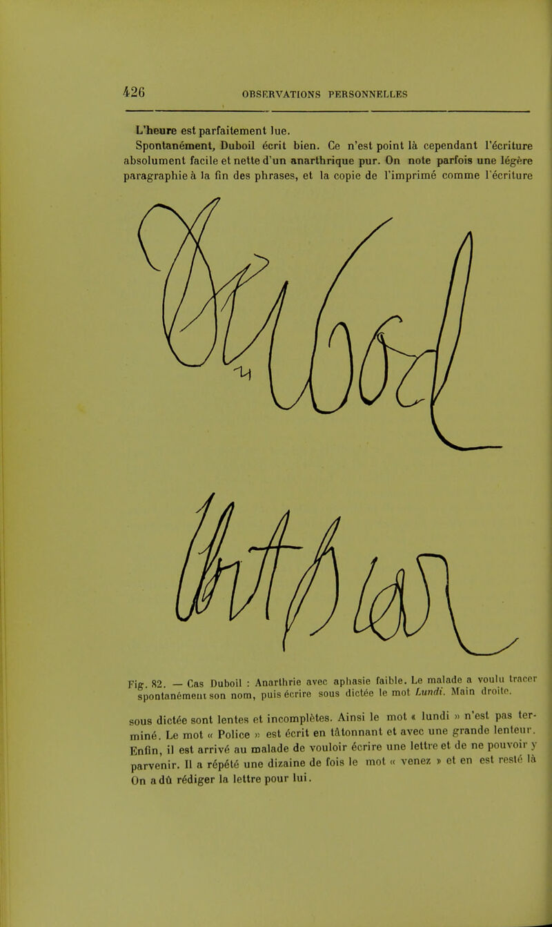 L'heure est parfaitement lue. Spontanément, Duboil écrit bien. Ce n'est point là cependant l'écriture absolument facile et nette d'un anarthrique pur. On note parfois une légère paragraphieà la fin des phrases, et la copie de l'imprimé comme l'écriture Fig 82 — Cas Duboil : Anarlhrie avec apiiasie faible. Le malade a voulu tracer spontanémeiuson nom, puis écrire sous dictée le mot fMndi. Main droite. sous dictée sont lentes et incomplètes. Ainsi le mot « lundi » n'est pas ter- miné. Le mot « Police y- est écrit en tâtonnant et avec une grande lenteur. Enfin, il est arrivé au malade de vouloir écrire une lettre et de ne pouvoir y parvenir. Il a répété une dizaine de fois le mol « venez » et en est resté là On a dû rédiger la lettre pour lui.