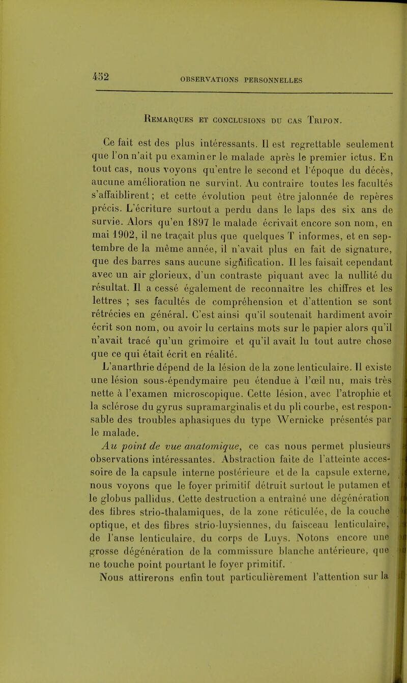 OBSERVATIONS PERSONNELLES Remarques et conclusions du cas Tripon. Ce fait est des plus intéressants. Il est regrettable seulement que l'on n'ait pu examiner le malade après le premier ictus. En tout cas, nous voyons qu'entre le second et l'époque du décès, aucune amélioration ne survint. Au contraire toutes les facultés s'affaiblirent; et cette évolution peut être jalonnée de repères précis. L'écriture surtout a perdu dans le laps des six ans de survie. Alors qu'en 1897 le malade écrivait encore son nom, en mai 1902, il ne traçait plus que quelques T informes, et en sep- tembre de la même année, il n'avait plus en fait de signature, que des barres sans aucune sigAification. Il les faisait cependant avec un air glorieux, d'un contraste piquant avec la nullité du résultat. Il a cessé également de reconnaître les chiffres et les lettres ; ses facultés de compréhension et d'attention se sont rétrécies en général. C'est ainsi qu'il soutenait hardiment avoir écrit son nom, ou avoir lu certains mots sur le papier alors qu'il n'avait tracé qu'un grimoire et qu'il avait lu tout autre chose que ce qui était écrit en réalité. L'anarthrie dépend de la lésion delà zone lenticulaire. Il existe une lésion sous-épendymaire peu étendue à l'œil nu, mais très nette à l'examen microscopique. Cette lésion, avec l'atrophie et la sclérose dugyrus supramarginalis et du pli courbe, est respon- sable des troubles aphasiques du type Wernicke présentés par le malade. Au point de vue anatomique, ce cas nous permet plusieurs observations intéressantes. Abstraction faite de l'atteinte acces- soire de la capsule interne postérieure et de la capsule externe, nous voyons que le foyer primitif détruit surtout le putamen et le globus pallidus. Cette destruction a entraîné une dégénération des fibres strio-thalamiques, de la zone réticulée, de la couche optique, et des fibres strio-luysiennes, du faisceau lenticulaire, de l'anse lenticulaire, du corps de Luys. Notons encore une grosse dégénération de la commissure bhinchc antérieure, que ne touche point pourtant le foyer primitif. Nous attirerons enfin tout particulièrement l'attention sur la