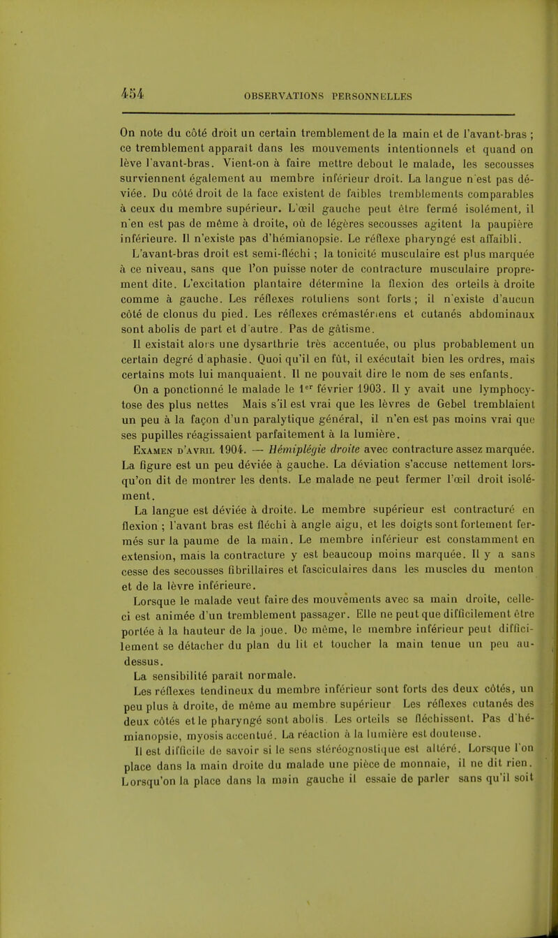 On note du côté droit un certain tremblement de la main et de l'avant-bras ; ce tremblement apparaît dans les mouvements intentionnels et quand on lève lavant-bras. Vient-on à faire mettre debout le malade, les secousses surviennent également au membre inrérieur droit. La langue n est pas dé- viée. Du côté droit de la face existent de faibles tremblements comparables à ceux du membre supérieur. L'œil gauche peut être fermé isolément, il n'en est pas de même à droite, où de légères secousses agitent la paupière inférieure. Il n'existe pas d'hémianopsie. Le réflexe pharyngé est affaibli. L'avant-bras droit est semi-fléchi ; la tonicité musculaire est plus marquée à ce niveau, sans que l'on puisse noter de contracture musculaire propre- ment dite. L'excitation plantaire détermine la flexion des orteils à droite comme à gauche. Les réflexes rotuliens sont forts; il n'existe d'aucun côté de clonus du pied. Les réflexes crémastériens et cutanés abdominaux sont abolis de part et d'autre. Pas de gâtisme. Il existait alors une dysarthrie très accentuée, ou plus probablement un certain degré d aphasie. Quoiqu'il en fût, il exécutait bien les ordres, mais certains mots lui manquaient. Il ne pouvait dire le nom de ses enfants. On a ponctionné le malade le 1 février 1903. Il y avait une lymphocy- tose des plus nettes Mais s'il est vrai que les lèvres de Gebel tremblaient un peu à la façon d'un paralytique général, il n'en est pas moins vrai que ses pupilles réagissaient parfaitement à la lumière. Examen d'avril 1904. — Hémiplégie droite avec contracture assez marquée. La figure est un peu déviée à gauche. La déviation s'accuse nettement lors- qu'on dit de montrer les dents. Le malade ne peut fermer l'œil droit isolé- ment. La langue est déviée à droite. Le membre supérieur est contracture en flexion ; l'avant bras est fléchi à angle aigu, et les doigts sont fortement fer- més sur la paume de la main. Le membre inférieur est constamment en extension, mais la contracture y est beaucoup moins marquée. Il y a sans cesse des secousses fibrillaires et fasciculaires dans les muscles du menton et de la lèvre inférieure. Lorsque le malade veut faire des mouvements avec sa main droite, celle- ci est animée d'un tremblement passager. Elle ne peut que difficilement être portée à la hauteur de la joue. Do même, le membre inférieur peut diffici- lement se détacher du plan du lit et toucher la main tenue un peu au- dessus. La sensibilité paraît normale. Les réflexes tendineux du membre inférieur sont forts des deux côtés, un peu plus à droite, de même au membre supérieur Les réflexes cutanés des deux côtés et le pharyngé sont abolis. Les orteils se fléchissent. Pas d'hé- mianopsie, myosis accentué. La réaction à la lumière est douteuse. Il est difficile de savoir si le sens sléréognoslique est altéré. Lorsque l'on place dans la main droite du malade une pièce de monnaie, il ne dit rien. Lorsqu'on la place dans la main gauche il essaie de parler sans qu'il soit