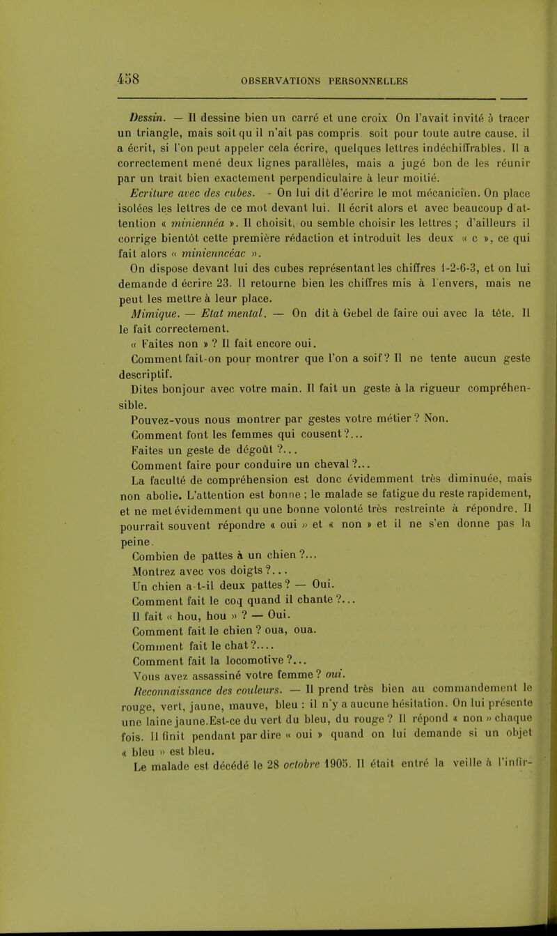 Dessin. — Il dessine bien un carré et une croix On l'avait invité 5 tracer un triangle, mais soitqu il n'ait pas compris soit pour toute autre cause, il a écrit, si l'on peut appeler cela écrire, quelques lettres indéchiffrables. Il a correctement mené deux lignes parallèles, mais a jugé bon de les réunir par un trait bien exactement perpendiculaire à leur moitié. Ecriture avec des cubes. - On lui dit d'écrire le mot mécanicien. On place isolées les lettres de ce mot devant lui. Il écrit alors et avec beaucoup d at- tention « 77iiniennéa ». Il choisit, ou semble choisir les lettres ; d'ailleurs il corrige bientôt cette première rédaction et introduit les deux « c », ce qui fait alors « minienncéac ». On dispose devant lui des cubes représentant les chiffres 1-2-6-3, et on lui demande d écrire 23. Il retourne bien les chiffres mis à 1 envers, mais ne peut les mettre à leur place. Mimique. — Etat mental. — On dit à Gebel de faire oui avec la tête. Il le fait correctement. « Faites non »? Il fait encore oui. Comment fait-on pour montrer que l'on a soif? Il ne lente aucun geste descriptif. Dites bonjour avec votre main. Il fait un geste à la rigueur compréhen- sible, Pouvez-vous nous montrer par gestes votre métier ? Non. Comment font les femmes qui cousent?... Faites un geste de dégoût ?.., Comment faire pour conduire un cheval?... La faculté de compréhension est donc évidemment très diminuée, mais non abolie. L'attention est bonne ; le malade se fatigue du reste rapidement, et ne met évidemment qu une bonne volonté très restreinte à répondre. Il pourrait souvent répondre a oui » et < non » et il ne s'en donne pas la peine. Combien de pattes à un chien ?... Montrez avec vos doigts ?... Un chien a t-il deux pattes? — Oui. Comment fait le coq quand il chante ?... Il fait « hou, hou »? — Oui. Comment fait le chien ? oua, oua. Comment fait le chat?.... Comment fait la locomotive?... Vous avez assassiné votre femme ? oui. Reconnaissance des couleurs. — Il prend très bien au commandement le rouge, vert, jaune, mauve, bleu : il n'y a aucune hésitation. On lui présente une laine jaune.Est-ce du vert du bleu, du rouge ? Il répond « non » chaque fois. 11 finit pendant par dire « oui » quand on lui demande si un objet (( bleu » est bleu. Le malade est décédé le 28 octobre 1905. Il était entré la veille à l'inlir-