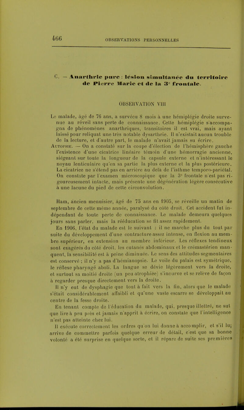 OBSERVATIONS PERSONNELLES C. — Anarthric pure: lc<«ion simnltaiicc d» territoire de Pierre llarie et de la 3 frontale. OBSERVATION VIII Le malade, âgé de 76 ans, a survécu 8 mois à une hémiplégie droite surve- nue au réveil sans perte de connaissance. Celte hémiplégie s'accompa- gna de phénomènes anarthriques, transitoires il est vrai, mais ayant laissé pour reliquat une très notable dysarlhrie. Il n'existait aucun trouble de la lecture, et d'autre part, le malade n'avait jamais su écrire. Autopsie. — On a constaté sur la coupe d'élection de l'hémisphère gauche l'existence d'une cicatrice linéaire témoin d une hémorragie ancienne, siégeant sur toute la longueur de la capsule externe et n'intéressant le noyau lenticulaire qu'en sa partie la plus externe et la plus postérieure. La cicatrice ne s'étend pas en arrière au delà de l'isthme temporo-pariétal. On constate par l'examen microscopique que la 3= frontale n est pas ri- goureusement intacte, mais présente une dégénération légère consécutive à une lacune du pied de cette circonvolution. Ham, ancien menuisier, âgé de 75 ans en 1903, se réveille un matin de septembre de cette même année, paralysé du côté droit. Cet accident fut in- dépendant de toute perte de connaissance. Le malade demeura quelques jours sans parler, mais la rééducation se fît assez rapidement. En 1906, l'état du malade est le suivant : il ne marche plus du tout par suite du développement d'une contracture assez intense, en flexion au mem- bre supérieur, en extension au membre inférieur. Les réflexes tendineux sont exagérés du côté droit, les cutanés abdominaux et le crémastérien man- quent, la sensibilité est à peine diminuée. Le sens des attitudes segmentaires est conservé ; il n'y a pas d'hémianopsie. Le voile du palais est symétrique, le réflexe pharyngé aboli. La langue se dévie légèrement vers la droite, et surtout sa moitié droite (un peu atrophiée) s'incurve et se relève de façon à regarder presque directement vers la droite. Il n'y eut de dysphagie que tout à fait vers la (in, alors que le malade s'était considérablement affaibli et qu'une vaste escarre se développait au centre de la fesse droite. En tenant compte de l'éducation du malade, qui. presque illettré, ne sut que lire à peu près et jamais n apprit à écrire, on constate que l'intelligence n'est pas atteinte chez lui. Il exécute correctement les ordres qu'on lui donne à accomplir, et s'il luj arrive de commettre parfois quelque erreur de détail, c'est <jue sa bonne volonté a été surprise en quelque sorte, cl il répare de suite ses premières