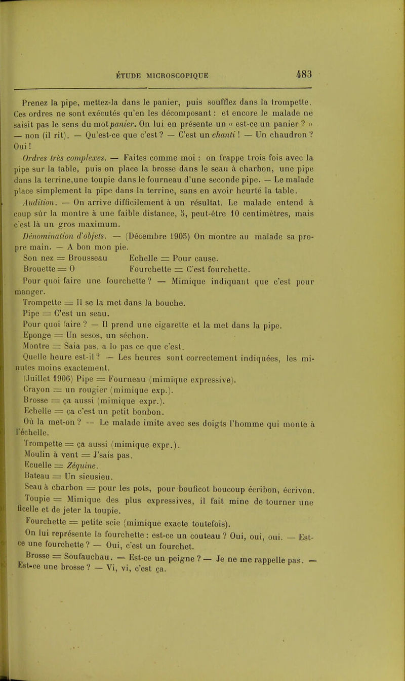 Prenez la pipe, nieltez-la dans le panier, puis soufflez dans la irompetle. Ces ordres ne sont exécutés qu'en les décomposant : et encore le malade ne saisit pas le sens du mot panier. On lui en présente un « est-ce un panier ? » — non (il rit). — Qu'est-ce que c'est? — C'est nnchanti ! — Un chaudron? Oui! Ordres 1res complexes. — Faites comme moi : on frappe trois fois avec la pipe sur la table, puis on place la brosse dans le seau à charbon, une pipe dans la terrine,une toupie dans le fourneau d'une seconde pipe. — Le malade place simplement la pipe dans la terrine, sans en avoir heurté la table. Audition. — On arrive difficilement à un résultat. Le malade entend à coup sûr la montre à une faible distance, 5, peut-être 10 centimètres, mais c est là un gros maximum. Dénomination d'objets. — (Décembre 1905) On montre au malade sa pro- pre main. — A bon mon pie. Son nez = Brousseau Echelle Pour cause. Brouette = 0 Fourchette C'est fourchette. Pour quoi faire une fourchette? — Mimique indiquant que c'est pour manger. Trompette — 11 se la met dans la bouche. Pipe = C'est un seau. Pour quoi faire ? — Il prend une cigarette et la met dans la pipe. Eponge == Un sesos, un séchon. Montre ~ Saia pas, a lo pas ce que c'est. Quelle heure est-il ? — Les heures sont correctement indiquées, les mi- nutes moins exactement. (Juillet 1906) Pipe = Fourneau (mimique expressive). Crayon = un rougier (mimique exp.). Brosse = ça aussi (mimique expr.). Echelle = ça c'est un petit bonbon. Où la met-on? — Le malade imite avec ses doigts l'homme qui monte à l'échelle. Trompette = ça aussi (mimique expr.). iMoulin à vent = J'sais pas. Rouelle = Zéquine. Bateau = Un sieusieu. Seau à charbon = pour les pots, pour bouficot boucoup écribon, écrivon. Toupie = Mimique des plus expressives, il fait mine de tourner une ficelle et de jeter la toupie. Fourchette = petite scie (mimique exacte toutefois). On lui représente la fourchette : est-ce un couteau ? Oui, oui, oui. — Est- ce une fourchette? — Oui, c'est un fourchet. Brosse = Soufauchau. - Est-ce un peigne ? - Je ne me rappelle pas. -~ list-ce une brosse? — Vi, vi, c'est ça.