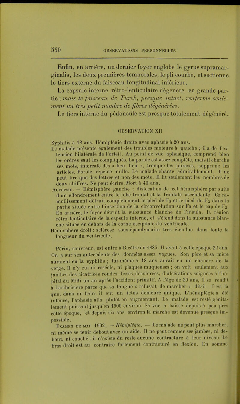 Enfin, en arrière, un dernier foyer englobe le gyrus supramar- ginalis, les deux premières temporales, le pli courbe, et sectionne le tiers externe du faisceau longitudinal inférieur. La capsule interne rétro-lenticulaire dégénère en grande par- tie ; mais le faisceau de Tûrck, presque intact, renferme seule- ment un très petit nombre de fibres dégénérées. Le tiers interne du pédoncule est presque totalement dégénéré. OBSERVATION XII Syphilis à 18 ans. Hémiplégie droite avec aphasie à 20 ans. Le malade présente également des troubles moteurs à gauche ; il a de l'ex- tension bilatérale de l'orteil. Au point de vue aphasique, comprend bien les ordres sauf les compliqués. La parole est assez complète, mais il cherche ses mots, intercalé des « heu, heu », tronque les phrases, supprime les articles. Parole répétée nulle. Le malade chante admirablement. Il ne peut lire que des lettres et non des mots. Il lit seulement les nombres de deux chiffres. Ne peut écrire. Mort à 40 ans. Autopsie. — Hémisphère gauche : dislocation de cet hémisphère par suite d'un effondrement entre le lobe frontal et la frontale ascendante. Ce ra- mollissement détruit complètement le pied de F2 et le pied de F3 dans la partie située entre l'insertion de la circonvolution sur Fa et le cap de F3. En arrière, le foyer détruit la substance blanche de l'insula, la région rétro-lenticulaire de la capsule interne, et s'étend dans la substance blan- che située en dehors de la corne occipitale du ventricule. Hémisphère droit : sclérose sous-épendymaire très étendue dans toute la longueur du ventricule. Périn, couvreur, est entré à Bicêtre en 1885. Il avait à cette époque 22 ans. On a sur ses antécédents des données assez vagues. Son père et sa mère auraient eu la syphilis ; lui-même à 18 ans aurait eu un chancre de la verge. Il n'y eut ni roséole, ni plaques muqueuses ; on voit seulement aux jambes des cicatrices rondes, lisses,|décolorées, d'ulcérations soignées à l'iin- pital du Midi un an après l'accident primitif. A l'Age de 20 ans, il se rendit à Lariboisière parce que sa langue « refusait de marcher » dit-il. C'est là que, dans un bain, il eut un ictus demeuré unique. L'hémiplégie a été intense, l'aphasie alla plutôt en augmentant. Le malade est resté génila- lement puissant jusqu'en 1900 environ. Sa vue a baissé depuis à peu près cette époque, et depuis six ans environ la marche est devenue presque im- possible. ExAMKN DE MAI 1902. — Hémiplégie. — Le malade ne peut plus marcher, ni même se tenir debout avec un aide. Il ne peut remuer ses jambes, ni de- bout, ni couché; il n'existe du reste aucune contracture à leur niveau. Le bras droit est au contraire fortement contracturé en flexion. En somme