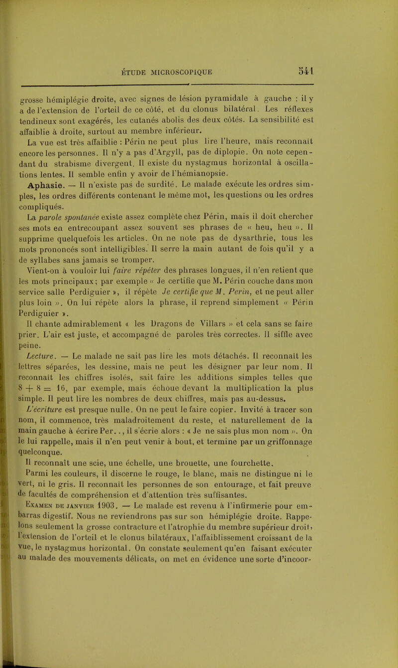 grosse hémiplégie droite, avec signes de lésion pyramidale à gauche : il y a de l'extension de l'orteil de ce côté, et du clonus bilatéral. Les réflexes tendineux sont exagérés, les cutanés abolis des deux côtés. La sensibilité est affaiblie à droite, surtout au membre inférieur. La vue est très affaiblie : Périn ne peut plus lire l'heure, mais reconnaît encore les personnes. Il n'y a pas d'Argyll, pas de diplopie. On note cepen- dant du strabisme divergent. Il existe du nystagmus horizontal à oscilla- tions lentes. Il semble enfin y avoir de Thémianopsie. Aphasie. — Il n'existe pas de surdité. Le malade exécute les ordres sim- ples, les ordres différents contenant le même mot, les questions ou les ordres compliqués. La parole spontanée existe assez complète chez Périn, mais il doit chercher ses mots en entrecoupant assez souvent ses phrases de « heu, heu ». 11 supprime quelquefois les articles. On ne note pas de dysarthrie, tous les mots prononcés sont intelligibles. Il serre la main autant de fois qu'il y a de syllabes sans jamais se tromper. Vient-on à vouloir lui faire répéter des phrases longues, il n'en retient que les mots principaux; par exemple « Je certifie que M. Périn couche dans mon service salle Perdiguier », il répète Je certifie que M. Perin, et ne peut aller plus loin ». On lui répète alors la phrase, il reprend simplement « Périn Perdiguier ». Il chante admirablement « les Dragons de Villars » et cela sans se faire prier. L'air est juste, et accompagné de paroles très correctes. II siffle avec peine. Lecture. — Le malade ne sait pas lire les mots détachés. Il reconnaît les lettres séparées, les dessine, mais ne peut les désigner par leur nom. Il reconnaît les chiffres isolés, sait faire les additions simples telles que 8 -|- 8 = 16, par exemple, mais échoue devant la multiplication la plus simple. Il peut lire les nombres de deux chiffres, mais pas au-dessus. L'écriture est presque nulle. On ne peut le faire copier. Invité à tracer son nom, il commence, très maladroitement du reste, et naturellement de la main gauche à écrire Per.., il s'écrie alors : « Je ne sais plus mon nom ». On le lui rappelle, mais il n'en peut venir à bout, et termine par un griffonnage quelconque. Il reconnaît une scie, une échelle, une brouette, une fourchette. Parmi les couleurs, il discerne le rouge, le blanc, mais ne distingue ni le vert, ni le gris. Il reconnaît les personnes de son entourage, et fait preuve de facultés de compréhension et d'attention très suffisantes. Examen de janvier 1903, — Le malade est revenu à l'infirmerie pour em- barras digestif. Nous ne reviendrons pas sur son hémiplégie droite. Rappe- lons seulement la grosse contracture et l'atrophie du membre supérieur droit» l'extension de l'orteil et le clonus bilatéraux, l'affaiblissement croissant de la vue, le nystagmus horizontal. On constate seulement qu'en faisant exécuter au malade des mouvements délicats, on met en évidence une sorte d'incoor-