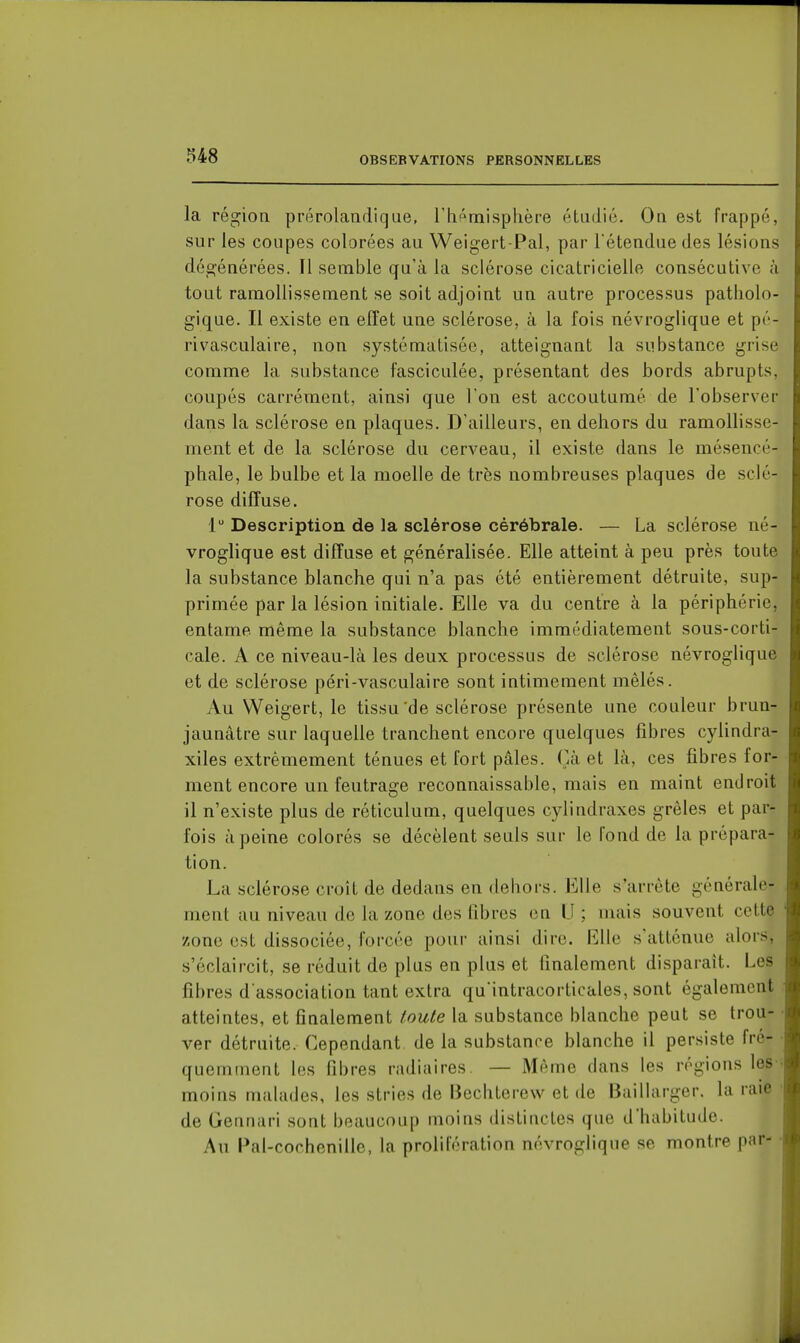 la région prérolandiqae, rh^misphère étudié. On est frappé, sur les coupes colorées au Weigert-Pal, par l'étendue des lésions dégénérées. Il semble qu'à la sclérose cicatricielle consécutive à tout ramollissement se soit adjoint un autre processus patholo- gique. Il existe en effet une sclérose, à la fois névrogiique et pé- rivasculaire, non systématisée, atteignant la substance grise comme la substance fasciculée, présentant des bords abrupts, coupés carrément, ainsi que l'on est accoutumé de l'observer dans la sclérose en plaques. D'ailleurs, en dehors du ramoHisse- ment et de la sclérose du cerveau, il existe dans le mésencé- phale, le bulbe et la moelle de très nombreuses plaques de sclé- rose diffuse. 1 Description de la sclérose cérébrale. — La sclérose né- vrogiique est diffuse et généralisée. Elle atteint à peu près toute la substance blanche qui n'a pas été entièrement détruite, sup- primée par la lésion initiale. Elle va du centre à la périphérie, entame même la substance blanche immédiatement sous-corti- cale. A ce niveau-là les deux processus de sclérose névrogiique et de sclérose péri-vasculaire sont intimement mêlés. Au Weigert, le tissu'de sclérose présente une couleur brun- jaunâtre sur laquelle tranchent encore quelques fibres cyUndra- xiles extrêmement ténues et fort pâles. Çà et là, ces fibres for- ment encore un feutrage reconnaissable, mais en maint endroit il n'existe plus de réticulum, quelques cylindraxes grêles et par- fois à peine colorés se décèlent seuls sur le fond de la prépara- tion. La sclérose croît de dedans en dehors. Elle s'arrête générale- ment au niveau de la zone des fibres en IJ ; mais souvent cette zone est dissociée, forcée pour ainsi dire. Elle s'atténue alors, s'éclaircit, se réduit de plus en plus et finalement disparait. Les fibres d'association tant extra qu'intracorticales, sont également atteintes, et finalement toute la substance blanche peut se trou- ver détruite. Cependant delà substance blanche il persiste fré- quemment les fibres radiaires — Même dans les régions les- moins malades, les stries de Bechterevv et de Baillarger. la raie de Gennari sont beaucoup moins distinctes que d'habitude. Au Pal-cochenille, la prolifération névrogiique se montre par-