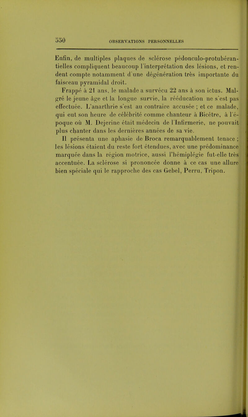 Enfin, de multiples plaques de sclérose pédonculo-protubéran- tielles compliquent beaucoup l'interprétation des lésions, et ren- dent compte notamment d'une dégénération très importante du faisceau pyramidal droit. Frappé à 21 ans, le malade a survécu 22 ans à son ictus. Mal- gré le jeune âge et la longue survie, la rééducation ne s'est pas effectuée. L'anartlirie s'est au contraire accusée ; et ce malade, qui eut son heure de célébrité comme chanteur à Bicêtre, à l'é- poque où M. Dejerine était médecin de l'Infirmerie, ne pouvait plus chanter dans les dernières années de sa vie. Il présenta une aphasie de Broca remarquablement tenace ; les lésions étaient du reste fort étendues, avec une prédominance marquée dans la région motrice, aussi l'hémiplégie fut-elle très accentuée. La sclérose si prononcée donne à ce cas une allure bien spéciale qui le rapproche des cas Gebel, Perru, Tripon.