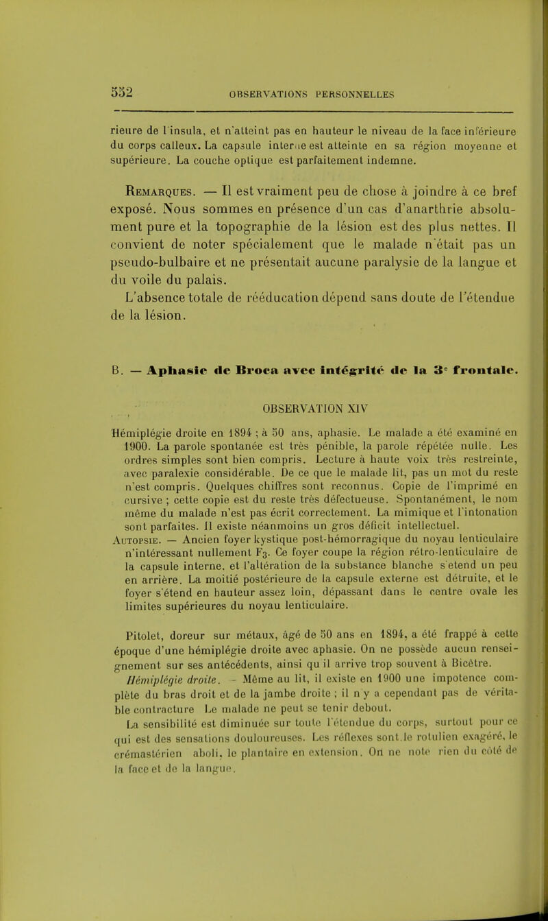 rieiire de l insula, et n'atteint pas en hauteur le niveau de la face inCérieure du corps calleux. La capàule inler.ie est atteinte en sa région moyenne et supérieure. La couche optique est parfaitement indemne. Remarques. — Il est vraiment peu de chose à joindre à ce bref exposé. Nous sommes en présence d'un cas d'anartlirie absolu- ment pure et la topographie de la lésion est des plus nettes. Tl convient de noter spécialement que le malade n était pas un pseudo-bulbaire et ne présentait aucune paralysie de la langue et du voile du palais. L'absence totale de rééducation dépend sans doute de l'étendue de la lésion. B. — Apliaisic de Bvoca avec intégrité de la 3^ frontale. OBSERVATION XIV Hémiplégie droite en 1894 ; à 50 ans, aphasie. Le malade a été examiné en 1900. La parole spontanée est très pénible, la parole répétée nulle. Les ordres simples sont bien compris. Lecture à haute voix très restreinte, avec paralexie considérable. De ce que le malade lit, pas un mot du reste n'est compris. Quelques chiffres sont reconnus. Copie de l'imprimé en cursive ; cette copie est du reste très défectueuse. Spontanément, le nom même du malade n'est pas écrit correctement. La mimique et l'intonation sont parfaites. Il existe néanmoins un gros déQcit intellectuel. Autopsie. — Ancien foyer kystique post-hémorragique du noyau lenticulaire n'intéressant nullement F3. Ce foyer coupe la région rétro-lenticulaire de la capsule interne, et l'aUération de la substance blanche s étend un peu en arrière. La moitié postérieure de la capsule externe est détruite, et le foyer s'étend en hauteur assez loin, dépassant dans le centre ovale les limites supérieures du noyau lenticulaire. Pitolet, doreur sur métaux, âgé de SO ans en 1894, a été frappé à cette époque d'une hémiplégie droite avec aphasie. On ne possède aucun rensei- gnement sur ses antécédents, ainsi qu il arrive trop souvent à Bicétre. Hémiplégie droite. - Même au lit, il existe en 1000 une impotence com- plète du bras droit et de la jambe droite ; il n y a cependant pas de vérita- ble contracture Le malade ne peut se tenir debout. La sensibilité est diminuée sur toute l'étendue du corps, surtout pour ce qui est des sensations douloureuses. Les réflexes sont.le rolulien exagéré, le crémastérien aboli, le plantaire en extension. On ne noie rien du coté dp la face et de la langue.