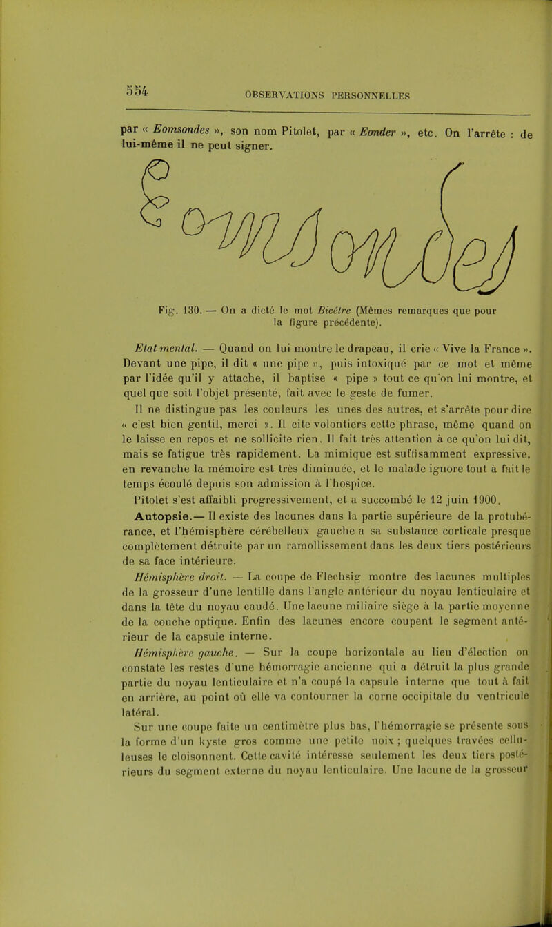 OBSERVATIONS PERSONNELLES par « Eomsondes », son nom Pitolet, par <( Sonder », etc. On l'arrête : de lui-même il ne peut signer. Fig-. 130. — On a dicté le mot Bicélre (Mêmes remarques que pour la figure précédente). Etat mental. — Quand on lui montre le drapeau, il crie « Vive la France ». Devant une pipe, il dit « une pipe », puis intoxiqué par ce mot et même par l'idée qu'il y attache, il baptise « pipe » tout ce qu'on lui montre, et quel que soit l'objet présenté, fait avec le geste de fumer. Il ne distingue pas les couleurs les unes des autres, et s'arrête pour dire a c'est bien gentil, merci ». 11 cite volontiers cette phrase, même quand on le laisse en repos et ne sollicite rien. 11 fait très attention à ce qu'on lui dit, mais se fatigue très rapidement. La mimique est suffisamment expressive, en revanche la mémoire est très diminuée, et le malade ignore tout à faille temps écoulé depuis son admission à l'hospice. Pitolet s'est affaibli progressivement, et a succombé le 12 juin 1900. Autopsie.— Il existe des lacunes dans la partie supérieure de la protubé- rance, et l'hémisphère cérébelleux gauche a sa substance corticale presque complètement détruite par un ramollissement dans les deux tiers postérieuis de sa face intérieure. Hémisphère droit. — La coupe de Flechsig montre des lacunes multiples de la grosseur d'une lentille dans l'angle antérieur du noyau lenticulaire et dans la tête du noyau caudé. Une lacune miliaire siège à la partie moyenne de la couche optique. Enfin des lacunes encore coupent le segment anté- rieur de la capsule interne. Hémisphère gauche. — Sur la coupe horizontale au lieu d'élection on constate les restes d'une hémorragie ancienne qui a détruit la plus grande partie du noyau lenticulaire et n'a coupé la capsule interne que fout à fait en arrière, au point où elle va contourner la corne occipitale du ventricule latéral. Sur une coupe faite un centimètre plus bas, l'hémorragie se présente sous la forme d'un kyste gros comme une petite noix ; quelques travées cellii- leuses le cloisonnent. Cette cavité intéresse seulement les deux tiers posté- rieurs du segment externe du noyau lenticulaire. Une lacune de la grosseur