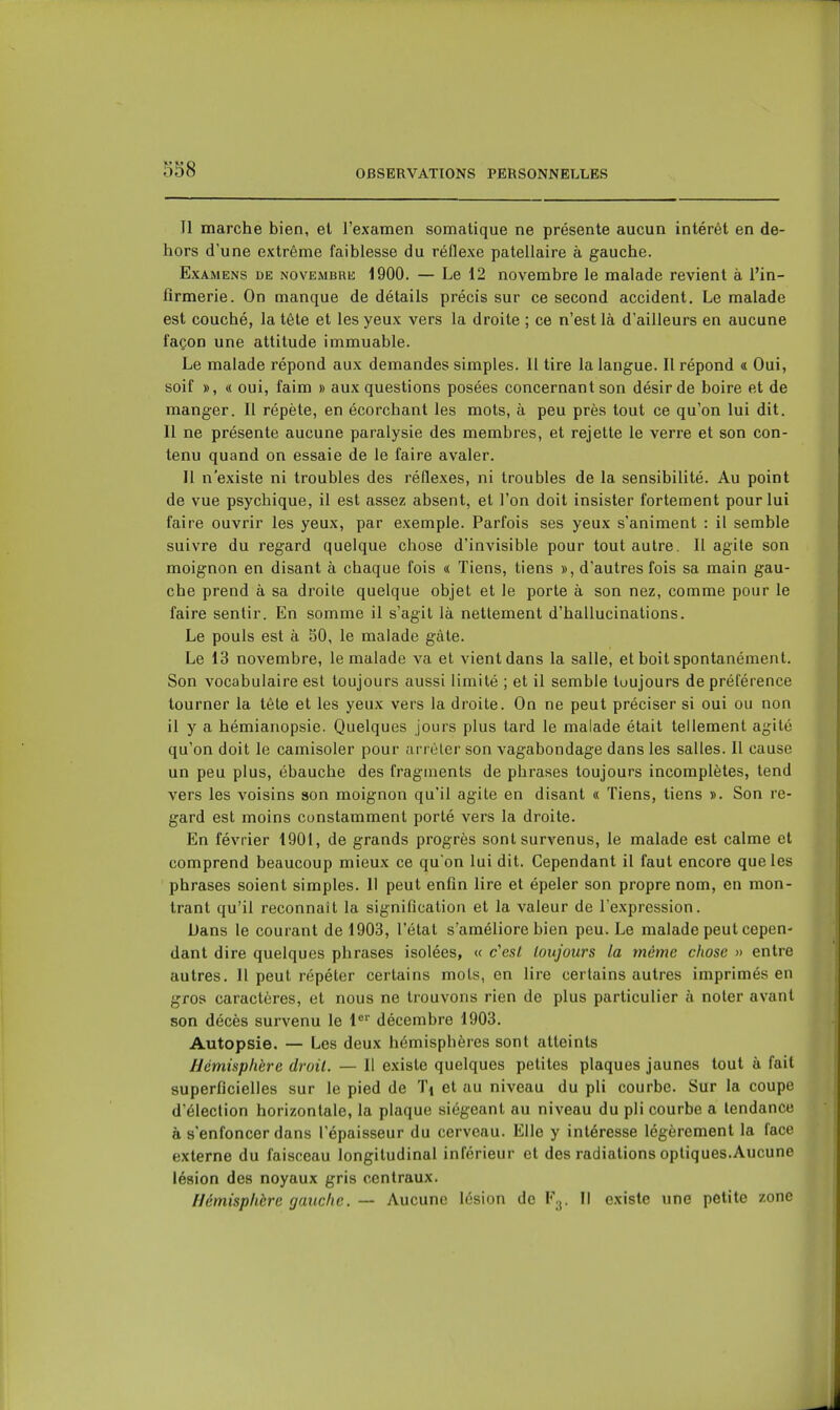 Il marche bien, et l'examen somatique ne présente aucun intérêt en de- hors d'une extrême faiblesse du réflexe patellaire à gauche. Examens de novembre 1900. — Le 12 novembre le malade revient à l'in- firmerie. On manque de détails précis sur ce second accident. Le malade est couché, la tête et les yeux vers la droite ; ce n'est là d'ailleurs en aucune façon une attitude immuable. Le malade répond aux demandes simples. 11 tire la langue. Il répond a Oui, soif », « oui, faim » aux questions posées concernant son désir de boire et de manger. Il répète, en écorchant les mots, à peu près tout ce qu'on lui dit. Il ne présente aucune paralysie des membres, et rejette le verre et son con- tenu quand on essaie de le faire avaler. Il n'existe ni troubles des réflexes, ni troubles de la sensibilité. Au point de vue psychique, il est assez absent, et l'on doit insister fortement pour lui faire ouvrir les yeux, par exemple. Parfois ses yeux s'animent : il semble suivre du regard quelque chose d'invisible pour tout autre. Il agite son moignon en disant à chaque fois « Tiens, tiens », d'autres fois sa main gau- che prend à sa droite quelque objet et le porte à son nez, comme pour le faire sentir. En somme il s'agit là nettement d'hallucinations. Le pouls est à 50, le malade gâte. Le 13 novembre, le malade va et vient dans la salle, et boit spontanément. Son vocabulaire est toujours aussi limité ; et il semble toujours de préférence tourner la tête et les yeux vers la droite. On ne peut préciser si oui ou non il y a hémianopsie. Quelques jours plus tard le malade était tellement agité qu'on doit le camisoler pour ;n rèler son vagabondage dans les salles. Il cause un peu plus, ébauche des fragments de phrases toujours incomplètes, tend vers les voisins son moignon qu'il agile en disant « Tiens, tiens ». Son re- gard est moins constamment porté vers la droite. En février 1901, de grands progrès sont survenus, le malade est calme et comprend beaucoup mieux ce qu on lui dit. Cependant il faut encore que les phrases soient simples. Il peut enfin lire et épeler son propre nom, en mon- trant qu'il reconnaît la signification et la valeur de l'expression. Dans le courant de 1903, l'état s'améliore bien peu. Le malade peut cepen- dant dire quelques phrases isolées, « c'est loujours la même chose » entre autres. Il peut répéter certains mots, en lire certains autres imprimés en gros caractères, et nous ne trouvons rien de plus particulier à noter avant son décès survenu le 1^' décembre 1903. Autopsie. — Les deux hémisphères sont atteints Hémisphère droit. — Il existe quelques petites plaques jaunes tout à fait superficielles sur le pied de Ti et au niveau du pli courbe. Sur la coupe d'élection horizontale, la plaque siégeant au niveau du pli courbe a tendance à s'enfoncer dans l'épaisseur du cerveau. Elle y intéresse légèrement la face externe du faisceau longitudinal inférieur et des radiations optiques.Aucune lésion des noyaux gris centraux. Hémisphbre gauche. — Aucune lésion de F^. Il existe une petite zone