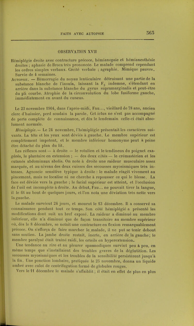 OBSERVATION XVII Hémiplégie droite avec contracture précoce, hémianopsie et hémianesthésie droites ; aphasie de Broca très prononcée- Le malade comprend cependant les ordres simples verbaux. Cécité verbale ; agraphie. Mimique pauvre. Survie de 4 semaines. Autopsie. — Hémorragie du noyau lenticulaire détruisant une partie de la substance blanche de l'insula, laissant la F3 indemne, s'étendant en arrière dans la substance blanche du gyrus supramarginalis et peut-être du pli courbe. Atrophie de la circonvolution du lobe fusiforme gauche, immédiatement en avant du cuneus. Le 23 novembre 1904, dans l'après-midi, Fau..., vieillard de 78 ans, ancien clerc d'huissier, perd soudain la parole. Cet ictus ne s'est pas accompagné de perte complète de connaissance, et dès le lendemain celle-ci était abso- lument normale. Hémiplégie.— Le 24 novembre, l'hémiplégie présentait les caractères sui- vants. La tète et les yeux sont déviés à gauche. Le membre supérieur est complètement impotent, et le membre inférieur homonyme peut à peine être détaché du plan du lit. Les réflexes sont — à droite — le rolulien et le tendineux du poignet exa- gérés, le plantaire en extension ; — des deux côtés — le crémastérien et les cutanés abdominaux abolis. On note à droite une raideur musculaire assez marquée, et au niveau des deux cuisses des secousses myosismiques très in- tenses. Agnoscie sensitive typique à droite : le malade réagit vivement au pincement, mais ne localise ni ne cherche à repousser ce qui le blesse. La face est déviée A'ers la gauche ; le facial supérieur est atteint, et l'occlusion de l'œil est incomplète adroite. Au début, Fau... ne pouvait tirer la langue, il le fit au bout de quelques jours, et l'on nota une déviation très nette vers la gauche. Le malade survécut 24 jours, et mourut le 13 décembre. Il a conservé sa connaissance pendant tout ce temps. Son côté hémiplégié a présenté les modifications dont suit un bref exposé. La raideur a diminué au membre inférieur, elle n'a diminué que de façon transitoire au membre supérieur où, dès le 8 décembre, se notait une contracture en flexion remarquablement précoce. On s'efforça de faire marcher le malade, il ne put se tenir debout sans soutien. La jambe droite restait, inerte, en arrière de la gauche ; le membre paralysé était traîné raidi, les orteils en hyperextension. Une tendance au rire et au pleurer spasmodiques survint peu à peu, en môme temps que s'installaient des troubles graves de la déglutition. Les secousses myosismiques et les troubles de la sensibilité persistèrent jusqu'à la fin. Une ponction lombaire, pratiquée le 25 novembre, donna un liquide ambré avec culot de centrifugation formé de globules rouges. Vers le 11 décembre le malade s'affaiblit; il était en effet de plus en plus