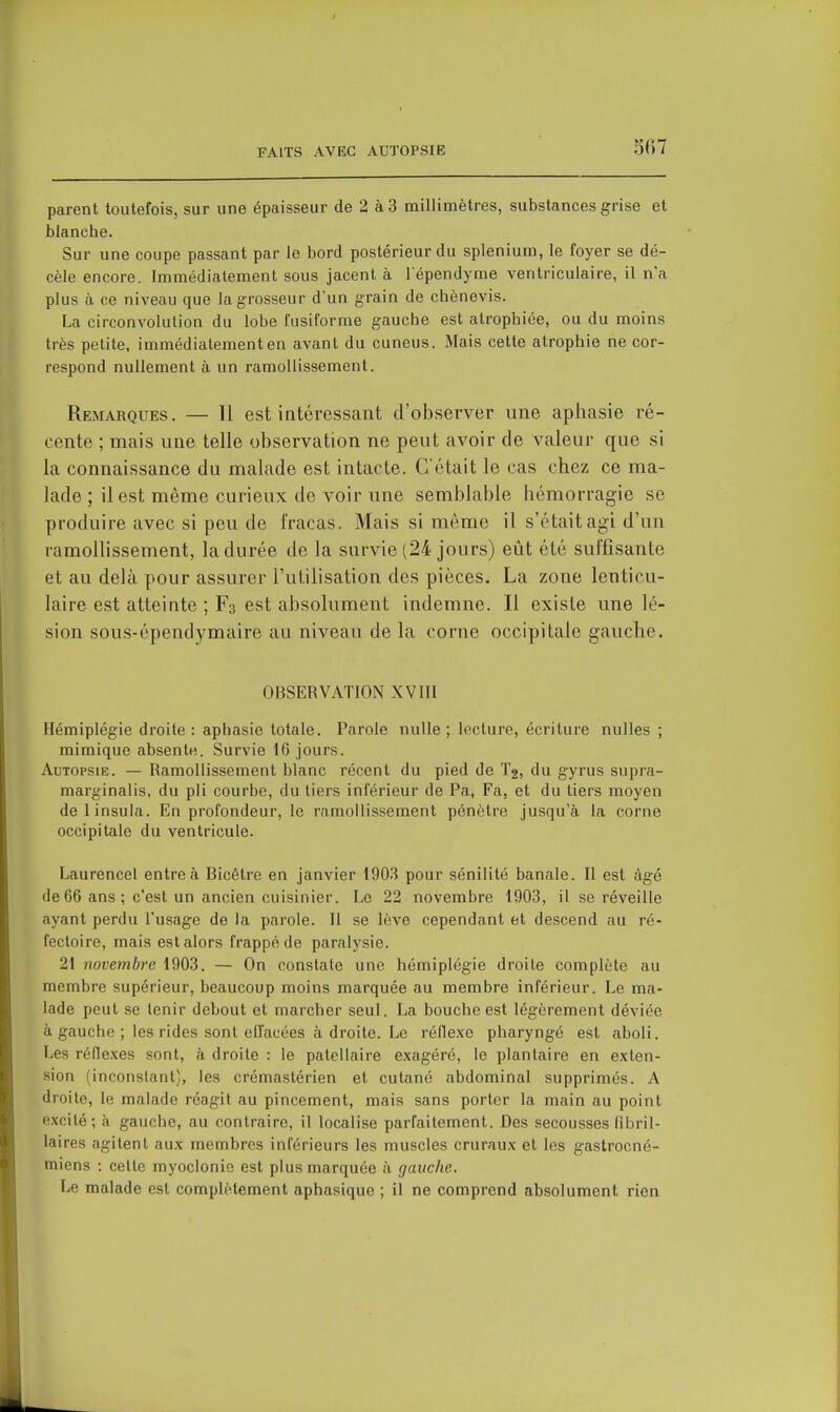 parent toutefois, sur une épaisseur de 2 à 3 millimètres, substances grise et blanche. Sur une coupe passant par le bord postérieur du splenium, le foyer se dé- cèle encore. Immédiatement sous jacent à l ependyme ventriculaire, il n'a plus à ce niveau que la grosseur d'un grain de chènevis. La circonvolution du lobe fusiforme gauche est atrophiée, ou du moins très petite, immédiatement en avant du cuneus. Mais cette atrophie ne cor- respond nullement à un ramollissement. Remarques. — Il est intéressant d'observer une aphasie ré- cente ; mais une telle observation ne peut avoir de valeur que si la connaissance du malade est intacte. C'était le cas chez ce ma- lade ; il est même curieux de voir une semblable hémorragie se produire avec si peu de fracas. Mais si même il s'était agi d'un ramollissement, la durée de la survie (24 jours) eût été suffisante et au delà pour assurer l'utilisation des pièces. La zone lenticu- laire est atteinte ; F3 est absolument indemne. Il existe une lé- sion sous-épendymaire au niveau de la corne occipitale gauche. OBSERVATION XVIII Hémiplégie droite : aphasie totale. Parole nulle ; lecture, écriture nulles ; mimique absente. Survie 16 jours. Autopsie. — Ramollissement blanc récent du pied de T2, du gyrus supra- marginalis, du pli courbe, du tiers inférieur de Pa, Fa, et du tiers moyen delinsula. En profondeur, le ramollissement pénètre jusqu'à la corne occipitale du ventricule. Laurencel entre à Bicêtre en janvier 1903 pour sénilité banale. Il est âgé de 66 ans ; c'est un ancien cuisinier. Le 22 novembre 1903, il se réveille ayant perdu l'usage de la parole. Il se lève cependant et descend au ré- fectoire, mais est alors frappé de paralysie. 21 novembre 1903. — On constate une hémiplégie droite complète au membre supérieur, beaucoup moins marquée au membre inférieur. Le ma- lade peut se tenir debout et marcher seul. La bouche est légèrement déviée à gauche ; les rides sont effacées à droite. Le réflexe pharyngé est aboli. Les réfle.xes sont, à droite : le patellaire exagéré, le plantaire en exten- sion (inconstant), les crémastérien et cutané abdominal supprimés. A droite, le malade réagit au pincement, mais sans porter la main au point excité; à gauche, au contraire, il localise parfaitement. Des secousses fibril- laires agitent aux membres inférieurs les muscles cruraux et les gastrocné- miens : cette myoclonie est plus marquée à gauche. Le malade est complètement aphasique ; il ne comprend absolument rien