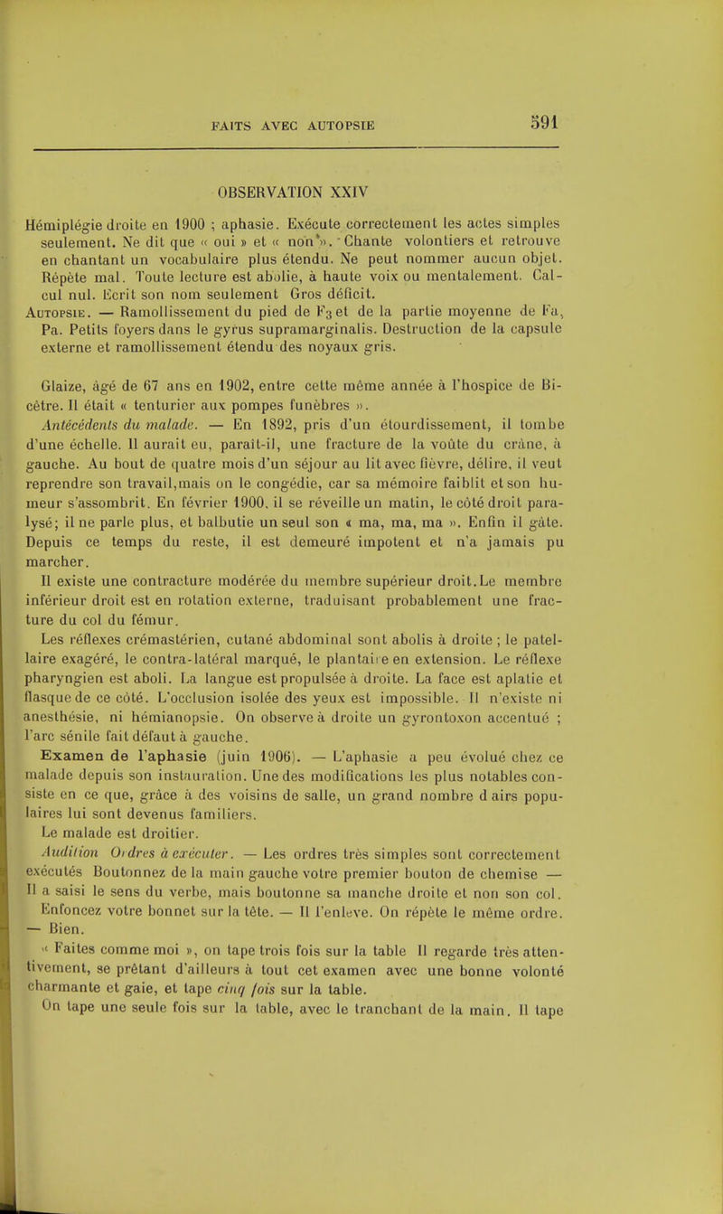 OBSERVATION XXIV Hémiplégie droite en 1900 ; aphasie. Exécute correctement les actes simples seulement. Ne dit que « oui » et « non'». Chante volontiers et retrouve en chantant un vocabulaire plus étendu. Ne peut nommer aucun objet. Répète mal. Toute lecture est abolie, à haute voix ou mentalement. Cal- cul nul. Ecrit son nom seulement Gros déficit. Autopsie. — Ramollissement du pied de V^el de la partie moyenne de Fa, Pa. Petits foyers dans le gyrus supramarginalis. Destruction de la capsule externe et ramollissement étendu des noyaux gris. Glaize, âgé de 67 ans en 1902, entre cette même année à l'hospice de Bi- cètre. Il était « tenturier aux pompes funèbres ». Antécédents du malade. — En 1892, pris d'un étourdissement, il tombe d'une échelle. 11 aurait eu, paraît-il, une fracture de la voûte du crâne, à gauche. Au bout de quatre mois d'un séjour au lit avec fièvre, délire, il veut reprendre son travail,mais on le congédie, car sa mémoire faiblit et son hu- meur s'assombrit. En février 1900, il se réveille un matin, le côté droit para- lysé; il ne parle plus, et balbutie un seul son « ma, ma, ma ». Enfin il gâte. Depuis ce temps du reste, il est demeuré impotent et n'a jamais pu marcher. Il existe une contracture modérée du membre supérieur droit. Le membre inférieur droit est en rotation externe, traduisant probablement une frac- ture du col du fémur. Les réflexes crémastérien, cutané abdominal sont abolis à droite ; le patel- laire exagéré, le contra-latéral marqué, le plantaire en extension. Le réflexe pharyngien est aboli. La langue est propulsée à droite. La face est aplatie et flasque de ce côté. L'occlusion isolée des yeux est impossible. Il n'existe ni anesthésie, ni hémianopsie. On observe à droite un gyrontoxon accentué ; l'arc sénile fait défaut à gauche. Examen de l'aphasie (juin 1906). — L'aphasie a peu évolué chez ce malade depuis son instauration. Une des modifications les plus notables con- siste en ce que, grâce à des voisins de salle, un grand nombre d airs popu- laires lui sont devenus familiers. Le malade est droitier. Audition Ordres à exécuter. — Les ordres très simples sont correctement exécutés Boutonnez delà main gauche votre premier bouton de chemise — Il a saisi le sens du verbe, mais boutonne sa manche droite et non son col. Enfoncez votre bonnet sur la tête. — Il l'enlevé. On répèle le môme ordre. — Bien. >< Faites comme moi », on tape trois fois sur la table II regarde très atten- tivement, se prêtant d'ailleurs à tout cet examen avec une bonne volonté charmante et gaie, et tape cinq /ois sur la table. On tape une seule fois sur la table, avec le tranchant de la main. Il lape