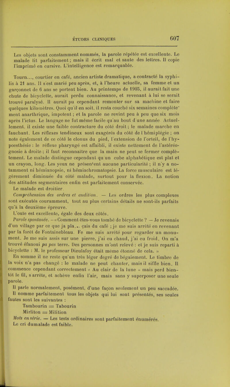 Les objets sont constamment nommés, la parole répétée est excellente. Le malade lit parfaitement ; mais il écrit mal et saute des lettres. Il copie l'imprimé en cursive. L'intelligence est remarquable. Tourn..., courtier en café, ancien artiste dramatique, a contracté la syphi- lis à 21 ans. 11 s est marié peu après, et, à l'heure actuelle, sa femme et un garçonnet de 6 ans se portent bien. Au printemps de 1905, il aurait fait une chute de bicyclette, aurait perdu connaissance, et revenant à lui se serait trouvé paralysé. 11 aurait pu cependant remonter sur sa machine et faire quelques kilomètres. Quoi qu'il en soit, il resta couché six semaines complète' ment anarthrique, impotent ; et la parole ne revint peu à peu que six mois après l'ictus. Le langage ne fut même facile qu'au bout d une année Actuel- lement, il existe une faible contracture du côté droit ; le malade marche en fauchant. Les réflexes tendineux sont exagérés du côté de Thémiplégie ; on note également de ce côté le clonus du pied, l'extension de l'orleil, de l'hy- poesthésie : le réflexe pharyngé est affaibli, il existe nettement de l'astéréo- gnosie à droite ; il faut reconnaître que la main ne peut se fermer complè- tement. Le malade distingue cependant qu un cube alphabétique est plat et un crayon, long. Les yeux ne présentent aucune particularité ; il n'y a no- tamment ni hémianopsie, ni hémiachromatopsie. La force musculaire est lé- gèrement diminuée du côté malade, surtout pour la flexion. La notion des attitudes segmentaires enfin est parfaitement conservée. Le malade est droitier Compréhension des ordres et audition. — Les ordres les plus complexes sont exécutés couramment, tout au plus certains détails ne sont-ils parfaits qu'à la deuxième épreuve. L'ouïe est excellente, égale des deux côtés. Parole spontanée. - « Comment êtes-vous tombé de bicyclette ? — Je revenais d'un village par ce que ja pla... çais du café ; je me suis arrêté en revenant par la forêt de Fontainebleau. Fe me suis arrêté pour regarder un monu- ment. Je me suis assis sur une pierre, j'ai eu chaud, j'ai eu froid. On m'a trouvé éfanoui pa pas terre. Des personnes m'ont relevé : et je suis reparti à bicyclette : M. le professeur Dieulafoy était même étonné de cela. » En somme il ne reste qu'un très léger degré de bégaiement. Le timbre de la voix n'a pas changé : le malade ne peut chanter, mais il siffle bien. Il commence cependant correctement « Au clair de la lune » mais perd bien- tôt le fil, s arrête, et achève enfin l'air, mais sans y superposer une seule parole. Il parle normalement, posément, d'une façon seulement un peu saccadée. Il nomme parfaitement tous les objets qui lui sont présentés, ses seules fautes sont les suivantes : Tambourin = Tabourin Mirliton = Milition Mots en série. — Les tests ordinaires sont parfaitement énumérés. Le cri dumalade est faible.