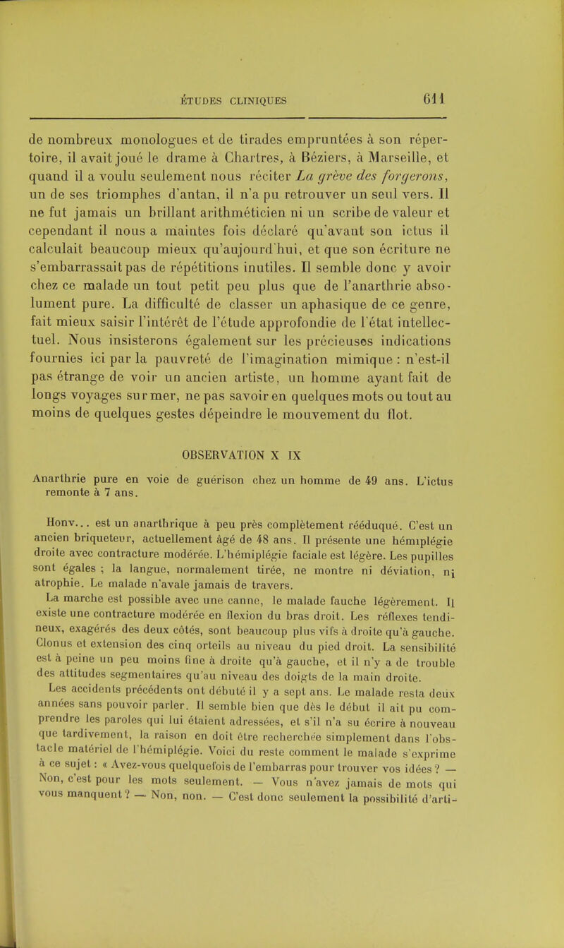 de nombreux monologues et de tirades empruntées à son réper- toire, il avait joué le drame à Chartres, à Béziers, à Marseille, et quand il a voulu seulement nous réciter La grève des forgerons, un de ses triomphes d'antan, il n'a pu retrouver un seul vers. Il ne fut jamais un brillant arithméticien ni un scribe de valeur et cependant il nous a niaintes fois déclaré qu'avant son ictus il calculait beaucoup mieux qu'aujourd'hui, et que son écriture ne s'embarrassait pas de répétitions inutiles. Il semble donc y avoir chez ce malade un tout petit peu plus que de l'anarthrie abso- lument pure. La difficulté de classer un aphasique de ce genre, fait mieux saisir l'intérêt de l'étude approfondie de l'état intellec- tuel. Nous insisterons également sur les précieuses indications fournies ici par la pauvreté de l'imagination mimique: n'est-il pas étrange de voir un ancien artiste, un homme ayant fait de longs voyages su r mer, ne pas savoir en quelques mots ou tout au moins de quelques gestes dépeindre le mouvement du flot. OBSERVATION X IX Anarthrie pure en voie de guérison chez un homme de 49 ans. L'ictus remonte à 7 ans. Honv... est un anarthrique à peu près complètement rééduqué. C'est un ancien briqueteur, actuellement âgé de 48 ans. Il présente une hémiplégie droite avec contracture modérée. L'hémiplégie faciale est légère. Les pupilles sont égales ; la langue, normalement tirée, ne montre ni déviation, ni atrophie. Le malade n'avale jamais de travers. La marche est possible avec une canne, le malade fauche légèrement. Il existe une contracture modérée en flexion du bras droit. Les réflexes tendi- neux, exagérés des deux côtés, sont beaucoup plus vifs à droite qu'à gauche. Clonus et extension des cinq orteils au niveau du pied droit. La sensibilité est à peine un peu moins fine à droite qu'à gauche, et il n'y a de trouble des attitudes segmentaires qu'au niveau des doigts de la main droite. Les accidents précédents ont débuté il y a sept ans. Le malade resta deux années sans pouvoir parler. Il semble bien que dès le début il ait pu com- prendre les paroles qui lui étaient adressées, et s'il n'a su écrire à nouveau que tardivement, la raison en doit ôlre recherchée simplement dans l'obs- tacle matériel de I hémipiégie. Voici du reste comment le malade s'exprime à ce sujet : « Avez-vous quelquefois de l'embarras pour trouver vos idées ? — Non, c'est pour les mots seulement. - Vous n'avez jamais de mots qui vous manquent? ~ Non, non. — C'est donc seulement la possibilité d'arti-