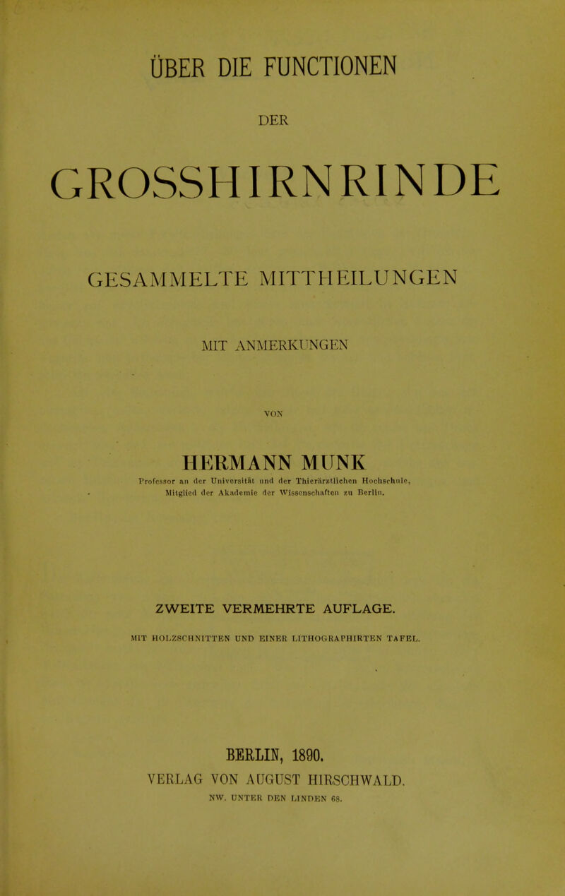 DER GROSSHIRNRINDE GESAMMELTE MITTHEILUNGEN MIT ANMERKUNGEN VON HERMANN MUNK Professor an dcr Universitat und der Thierarztlichen Hochschnle, Mitglied der Akademie dcr Wissenschaften zu Berlin. ZWEITE VERMEHRTE AUFLAGE. MIT HOLZSCHNITTEN UND EINER LITHOGRAPHIRTEN TAFEL. BERLIN, 1890. VERLAG VON AUGUST HIRSCHWALD. NW. UNTER DEN UNDEN 68.