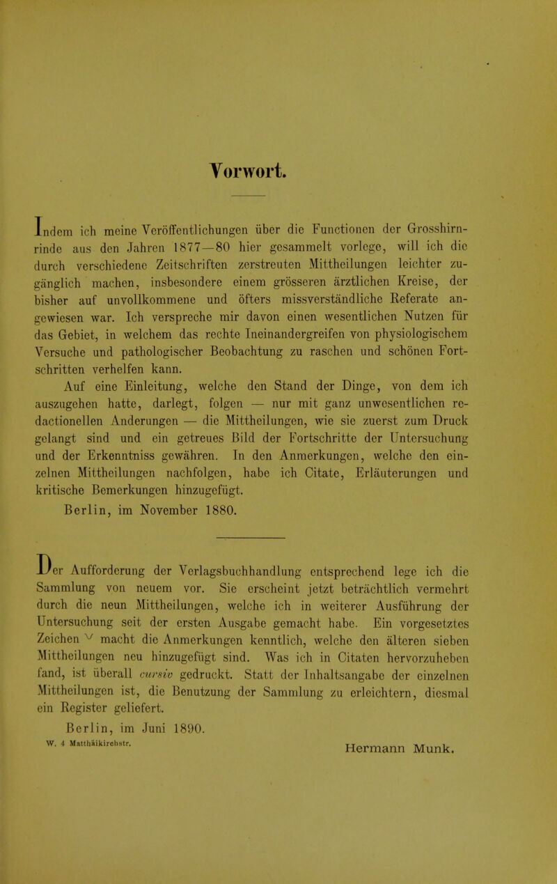 Vorwort Indem ich meine Veroffentlichungen iiber die Functionen dor Grosshirn- rinde aus den Jahren 1877—80 hier gesammelt vorlcge, will ich die durch verschiedenc Zeitschriften zerstreuten Mittheilungen leichter zu- ganglich machen, insbesondere einem grosseren arztlichen Kreise, der bisher auf unvollkommene und ofters missverstandliche Referate an- gewiesen war. Ich verspreche mir davon einen wesentlichen Nutzen fiir das Gebiet, in welchem das rechte Ineinandergreifen von physiologischem Versuche und pathologischer Beobachtung zu raschen und schonen Fort- schritten verhelfen kann. Auf eine Einleitung, welche den Stand der Dinge, von dem ich auszugehen hatte, darlegt, folgen — nur mit ganz unwesentlichen rc- dactionellen Anderungen — die Mittheilungen, wie sie zuerst zum Druck gelangt sind und ein getreues Bild der Fortschritte der Untersuchung und der Erkenntniss gewahren. In den Anraerkungcn, welche den ein- zelnen Mittheilungen nachfolgen, habe ich Citate, Erlauterungen und kritische Bemerkungen hinzugefiigt. Berlin, im November 1880. Der Aufforderung der Verlagsbuchhandlung entsprechend lege ich die Sammlung von neuera vor. Sie erscheint jetzt betrachtlich vermehrt durch die neun Mittheilungen, welche ich in weiterer Ausfiihrung der Untersuchung seit der ersten Ausgabe gemacht habe. Ein vorgesetztes Zeichen ^ macht die Anmerkungen kenntlich, welche den altcren siebcn Mittheilungen ncu liinzugefiigt sind. Was ich in Citaten hervorzuheben fand, ist iiberall cursiv gedruckt. Statt der Inhaltsangabe der einzelnen Mittheilungen ist, die Benutzung der Sammlung zu erleichtern, diesraal ein Register geliefert. Berlin, im Juni 1890. W. 4 Matthaikirctistr. tt^^ n/r i Hermann Munk.