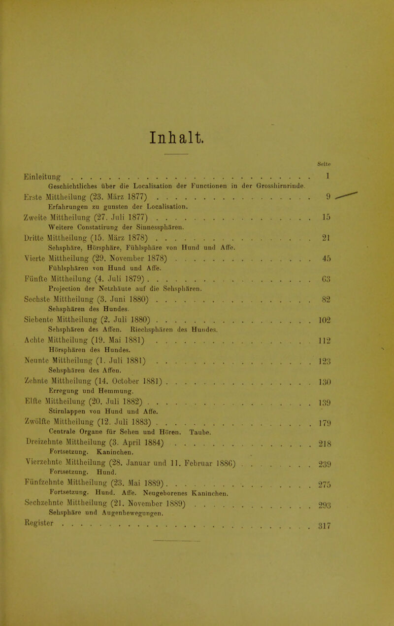Inhalt. Seite Einleitung 1 Gescbichtliches iiber die Localisation der Functionen in der Grosshirnriiide. Erste Mittheilung (23. Miirz 1877) 9 Erfahrungen zu guusten der Localisation. Zwcite Mittheilung (27. .Jiili 1877) 15 Weitere Constatirung der Sinnesspharen. Dritte Mittheilung (15. Miirz 1878) 21 Sehsphiire, HOrsphare, Fiihlsphare von Iliind und AflV. Vicrte Mittheilung (29. November 1878) 45 Fiihlspbaren von Hund und Afl'e. Fiinfte Mittheilung (4. .Juli 1879) G.'i Projection der Netzhaute auf die SehspliUren. Sechste Mittheilung (3. Juni 1880) 82 Sehspharen des Hundes. Siebente Mittheilung (2. Juli 1880) 102 Sehspharen des Afl'en. Rieclispharen des Hundes. Achtc Mittheilung (19. Mai 1881) ]]2 Hiirspharen des Hundes. JNeuntc Mittheilung (1. .Juli 1881) 123 Sehspharen des Affen. Zchnte Mittheilung (14. October 1881) 130 Erregung und Henimung. Elftc Mittheilung (20. .Juli 1882) 139 Stirnlappen von Hund und Aft'e. Zwcilfte Mittheilung (12. .Juli 1883) 179 Centrale Organe fiir Sehen und Hiiren. Taube. Dreizehnte Mittheilung (3. April 1884) 218 Fortsetzung. Kanincben. Vierzchnte Mittheilung (28. Januar und 11. Februar 188G) 239 Fortsetzung. Hund. Fiinl'zchntc Mittheilung (23. Mai 1889) 275 Fortsetzung. Hund. Afle. Neugeborenes Kanincben. Sechzehntc Mittheilung (21. November 1889) 293 Sebspbare und Augonbcwegungen. Register gjj