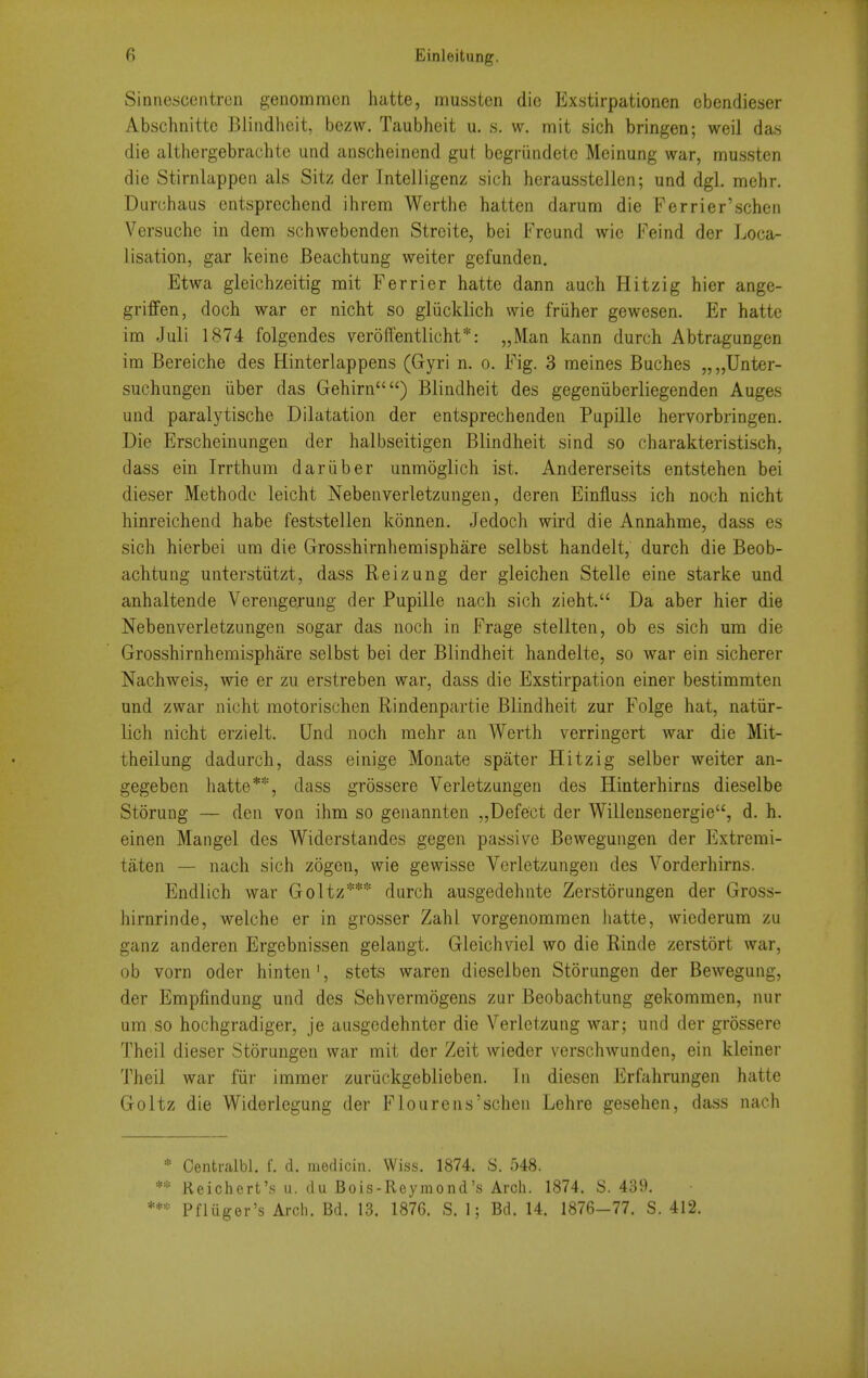 Sinnescentren genomracn liatte, mussten die Exstirpationen obendieser Abschnittc Bliiidheit, bezw. Taubheit u. s. w. mit sich bringen; weil das die althergebrachte und anscheinend gut begriindetc Meinung war, mussten die Stirnlappen als Sitz der Intelligenz sich hcrausstellen; und dgl. mehr. Durchaus entsprechend ihrem Werthe hatten darum die Ferrier'scheii Versuche in dem schwebenden Strcite, bci Freund wie Feind der Loca- lisation, gar keine Beachtung weiter gefunden. Etwa gleichzeitig mit Ferrier hatte dann auch Hitzig hier ange- griffen, docli war er nicht so gliicklich wie friiher gewesen. Er hatte im Juli 1874 folgendes veroffentlicht*: „Man kann durch Abtragungen im Bereiche des Hinterlappens (G-yri n. o. Fig. 3 meines Buches „„Unter- suchangen iiber das Gehirn) Biindheit des gegeniiberliegenden Auges und paralytische Dilatation der entsprechenden Pupille hervorbringen. Die Erscheinungen der halbseitigen Biindheit sind so charakteristisch, dass ein Irrthum dariiber unmoglich ist. Andererseits entstehen bei dieser Methode leicht Nebenverletzungen, deren Einfluss ich noch nicht hinreichend habe feststellen konnen. Jedoch wird die Annahme, dass es sich hierbei una die Grosshirnhemisphare selbst handelt, durch die Beob- achtung unterstiitzt, dass Reizung der gleichen Stelle eine starke und anhaltende Verengerung der Pupille nach sich zieht. Da aber hier die Nebenverletzungen sogar das noch in Frage stellten, ob es sich um die Grosshirnhemisphare selbst bei der Biindheit handelte, so war ein sicherer Nachweis, wie er zu erstreben war, dass die Exstirpation einer bestimmten und zwar nioht raotorischen Rindenpartie Biindheit zur Folge hat, natiir- lich nicht erzielt. Und noch mehr an Worth verringert war die Mit- theilung dadurch, dass einige Monate spater Hitzig selber weiter an- gegeben hatte**, dass grossere Verletzungen des Hinterhirns dieselbe Storung — den von ihna so genannten „Defect der Willensenergie, d. h. einen Mangel des Widcrstandes gegen passive Bewegungen der Extrerai- taten — nach sich zogen, wie gewisse Verletzungen des Vorderhirns. Endlich war Goltz*** durch ausgedehnte Zerstorungen der Gross- hirnrinde, welche er in grosser Zahl vorgenommen liatte, wicderum zu ganz anderen Ergebnissen gelangt. Gleich\del wo die Rinde zerstort war, ob vorn oder hinten', stets waren dieselben Storungen der Bewegung, der Empfindung und des Sehvermogens zur Beobachtung gekoramen, nur um so hochgradiger, je ausgedehnter die Verletzung war; und der grossere Theil dieser Storungen war mit der Zeit wieder verschwundeii, ein kleiner Theil war fiir immei- zuriickgeblieben. In diesen Erfahrungen hatte Goltz die Widerlegung der Fioureiis'schen Lehre gesehen, dass nach * Centralbl. f. d. medicin. Wiss. 1874. S. 548. ** Reichert'.s u. du Bois-Reymond's Arch. 1874. S. 439. Pfliiger's Arcli. Bd. 13. 1876. S. 1; Bd. 14. 1876-77. S. 412.