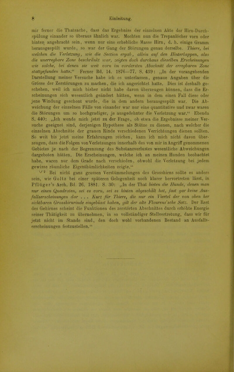 mir fernor die Thatsache, dass das Ergebniss der einzeJnen Akte der Hini-Durch- spiilung einander so iiberaus ahnlich war. Mochten nun die Trepanlocher vorn oder liinten angebracht sein, wenn nur eine erhebliche Masse Hirn, d. h. einige Gramm lierausgespiilt wurde, so war der Gang der Storungen genau derselbe. Thiere, hei welchen die Verletzwrn), wie die Section erg ah, allein auf den Binterlappen, also die unerregbare Zone beschranJct loar, zeigten dock durchaus dieselben Erscheinungen wie solche, bei denen sie weit vorn im vordersten Abschnilt der erregbaren Zone stattgefunden hatte.'' Ferner Bd. 14. 1876—77. S. 439: „In der vorangehenden Darstellung meiner Versuche habe ich es unterlassen, genaue Angaben iiber die Grosse der Zerstorungen zu machen, die ich angerichtet hatte. Dies ist deshalb ge- schehen, weil ich mich bisher nicht habe davon iiberzeugen konnen, dass die Er- scheinungen sich wesentlich geandert hiitten, wenn in dem einen Fall diese oder jene Windung geschont wurde, die in dem andern herausgespiilt war. Die Ab- weichung der einzelnen Falle von einander war nur eine quantitative und zwar waren die Storungen urn so hochgradiger, je ausgedehnter die Verletzung war. Ebenda S. 440: „Ich wende mich jetzt zu der Frage, ob etwa die Ergebnisse meiner Ver- suche geeignet sind, derjenigen Hypothese als Stiitze zu dienen, nach welcher die einzelnen Abschnitte der grauen Rinde verschiedenen Verrichtungen dienen sollten. So weit bis jetzt meine Erfahrungen reichen, kann ich mich nicht davon iiber- zeugen, dass dieFolgen vonVorletzungen innerhalb des von mir inAngriff genommenen Gebietes je nach der Begrenzung des Substanzverlustes wesentliche Abweichungen dargeboten hiitten. Die Erscheinungen, welche ich an meinen Hunden beobachtet habe, waren nur dem Grade nach verschieden, obwohl die Verletzung bei jedem gewisse raumliche Eigenthiimlichkeiten zeigte. ^2 Bei nicht ganz grossen Verstiimmelungen des Grosshirns sollte es anders sein, wie Goltz bei einer spateren Gelegenheit noch klarer hervortreten lasst, in Pfliiger's Arch. Bd. 26. 1881. S. 30: ,,In der That bieten die Hunde, denen man nur einen Quadraien, sei es vorn, sei es hinten abgeschalt hat, fast gar keine Aus- fallserscheinungen dar . . . Kurz fiir Tliiere, die nur ein Viertel der von oben her sichtbaren GrossMrnrinde eingehiisst haben, gilt der alte Flourens'sche Satz. Der Rest des Gehirnes scheint die Funktionen des zerstorten Abschnittes durch erhohte Energie seiner Thiitigkeit zu iibernehmen, in so vollstandiger Stellvertretung, dass wir fiir jetzt nicht im Stande sind, den doch wohl vorhandenen Bestand an Ausfalls- erscheinungen festzustellen.