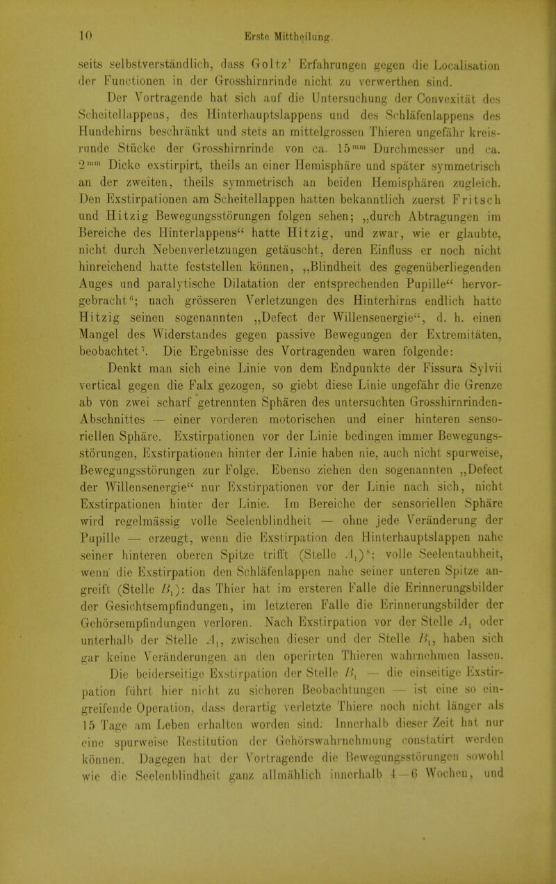 seits yelbstverstancllich, (lass Goltz' Erfahrungen gegen die Localisation (ler Funotioncn in der Grosshirnrinde nicht zu vcrwertiien sind. Der Vortragcnde hat sich auf die Untersuchung der Convexitat dcs Scheitellappeiis, des Hinteriuiuptslappcns uiid des SrhJafenlappens des ?Iundehirns beschrankt und stets an mittclgrossen Thieren ungefahr kreis- riindc Stiickc der Grosshirnrinde von ca. 15 Durchmesser und (;a. 2'' Dicke exstirpirt, tlieils an einer Hemisphare und spater symmetrisch an der zweiten, theils symmetrisch an beiden Hemispharen zugleich. Den Exstirpationen am Scheitellappen hatten bekanntlich zuerst Fritsch und Hitzig Bewegungsstorungen folgen sehen; ,.durch Abtragungen ini Bereiche des Hinterlappens hatte Hitzig, und zwar, wie er glaubte, nicht durch Nebenverletzungen getauscht, deren Einfluss er noch nicht hinreichend hatte feststellen konnen, ^,Blindheit des gegeniiberliegenden Auges und paralytische Dilatation der entsprechenden Pupille hervor- gebracht; nach grosseren Verletzungen des Hinterhirns eudlich hatte Hitzig seinen sogenannteii „Defect der Willensenergie, d. h. einen Mangel des Widerstandes gegen passive Bewegungen der Extreraitaten, beobachtef. Die Ergebnisse des Vortragenden waren folgende: Denkt man sich eine Linie von dem Endpunkte der Fissura Sylvii vertical gegen die Falx gezogen, so giebt diese Linie ungefahr die Grenze ab von zwei scharf getrennten Spharen des untersuchten Grosshirnrinden- Abschnittes — einer voitleren motorischen und einer hinteren senso- riellen Sphare. Exstirpationen vor der Linie bedingen immer Bewegungs- storungen, Exstirpationen hinter der Linie haben nie, auch nicht spurweise, Bewegungsstorungen zur Folge. Ebenso ziehen den sogenannten „Defect der Willensenergie nur Exstirpationen vor der Linie nach sich, nicht Exstirpationen hinter der Linie. Im Bereiche der sensoriellen Sphare wird regelmassig voile Seeicnblindheit — ohne jede Veriinderung der Pupille — erzeugt, wcnn die Exstirpation den Hinterhauptslappen nahc seiner hinteren oberen Spitze trifft (Stellc J,)'; voile Seelentaubheit, wenn die Exstirpation den Schlafenlappen nahe seiner unteren Spitze an- greift (Stelle das Thier hat im ersteren Falle die Erinnerungsbilder der Gesichtserapfindungen, im letzteren Falle die Erinnerungsbilder der Gehorsempfindungen verloren. Nach Exstirpation vor der Stelle ^, oder unterhalb der Stelle zwischen dieser und der Stelle Z^,, haben sich gar koine Veriinderungen an den opcrirten Thieren wahrnchnien lasscn. Die beiderseitigo Exstirpation der Stelle 7^, — die einseitige Exstir- pation ITihrt hier nicht zu sicheren Beobachtungcn — ist eine so ein- greifende Operation, dass derartig verletzte Thiere noch nicht langcr als 15 Tage am Leben erhalten worden sind: Inncrhalb dieser Zeit hat nur cine spurweise Restitution der Gohorswahrnehniung constatirt werden konnen. Dagegen hat der Vorlragende die Bewegungsstorungen sowohl wie die Seclenblindheit ganz allmiihlich innerhalb 4 — 6 Wochen, und