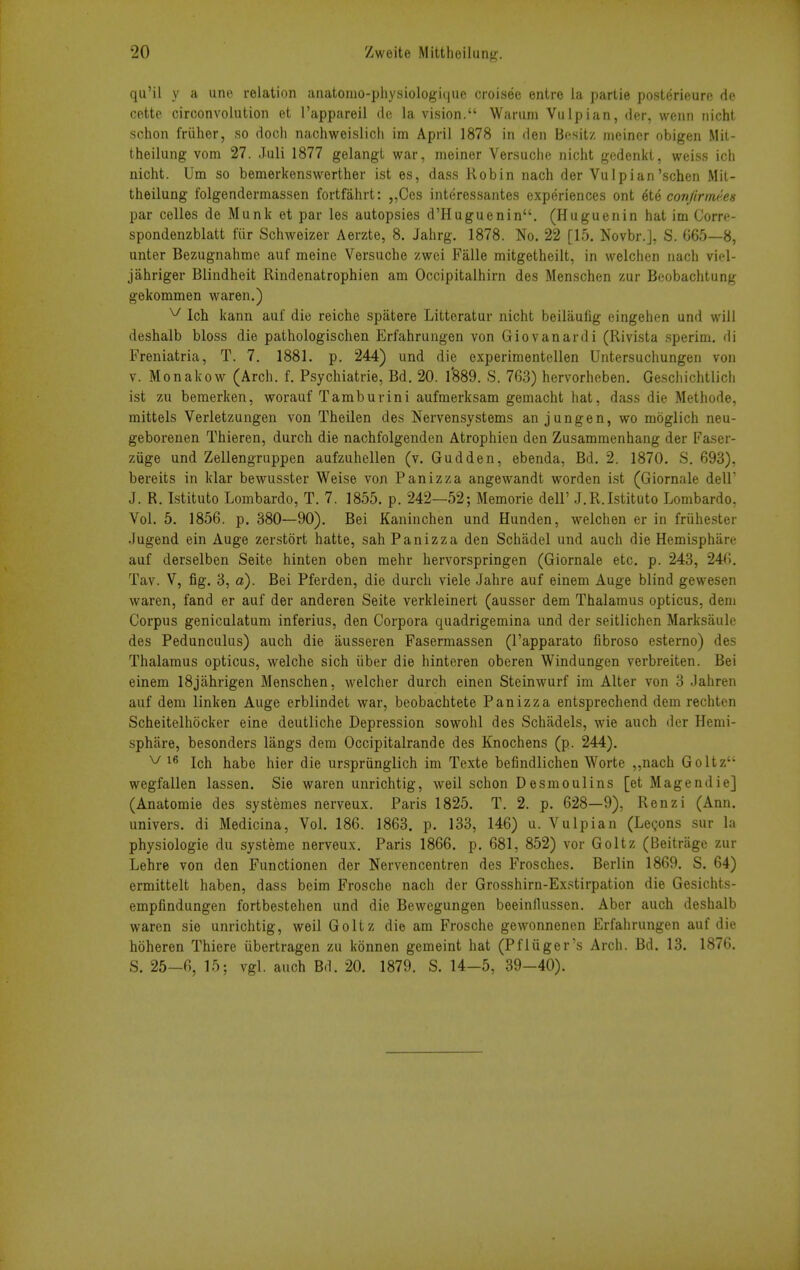 qu'il y a une relation anatomo-pliysiologique croisee entre la partle posterieure de cettc circonvolution et I'appareil de la vision. Warum Vulpian, der, wenn nicht schon friiher, so doch nachweislich im April 1878 in den Besitz meiner obigen Mit- theilung vom 27. Juli 1877 gelangl war, meiner Versuche nicht gedenkl, weiss ich nicht. Um so bemerkenswerther ist es, dass Robin nach der Vulpian'schen Mit- theilung folgendermassen fortfahrt: „Ces interessantes experiences ont ete conJirm(<es par celles de Munk et par les autopsies d'Huguenin. (Huguenin hat im Corre- spondenzblatt fiir Schweizer Aerzte, 8. Jahrg. 1878. No. 22 [15. Novbr.], S. 665—8, unter Bezugnahme auf meine Versuche zwei Falle mitgetheilt, in welclien nach viel- jahriger Blindheit Rindenatrophien am Occipitalhirn des Menschen zur Beobachtung gekommen waren.) ^ Ich kann auf die reiche spatere Littoratur nicht beilaufig eingehen und will deshalb bloss die pathologischen Erfahrungen von Giovanardi (Rivista .sperim. di Freniatria, T. 7. 1881. p. 244) und die experimentellen Untersuchungen von V. Monakow (Arch. f. Psychiatrie, Bd. 20. 1*889. S. 763) hervorheben. Geschichtlich ist zu bemerken, worauf Tamburini aufmerksam gemacht hat, dass die Methode, mittels Verletzungen von Theilen des Nervensystems an jungen, wo moglich neu- geborenen Thieren, durch die nachfolgenden Atrophien den Zusammenhang der Faser- ziige und Zellengruppen aufzuhellen (v. Gudden, ebenda, Bd. 2. 1870. S. 693), bereits in klar bewusster Weise von Panizza angewandt worden ist (Giornale dell' J. R. Istituto Lombardo, T. 7. 1855. p. 242—52; Memorie dell' J.R.Istituto Lombardo, Vol. 5. 1856. p. 380—90). Bei Kaninchen und Hunden, welchen er in friihester Jugend ein Auge zerstort hatte, sah Panizza den Schadel und auch die Hemisphare auf derselben Seite hinten oben mehr hervorspringen (Giornale etc. p. 243, 246. Tav. V, fig. 3, a). Bei Pferden, die durch viele Jahre auf einem Auge blind gewesen waren, fand er auf der anderen Seite verkleinert (ausser dem Thalamus opticus, dem Corpus geniculatum inferius, den Corpora quadrigemina und der seitlichen Marksaule des Pedunculus) auch die ausseren Fasermassen (I'apparato fibrose esterno) des Thalamus opticus, welche sich iiber die hinteren oberen Windungen verbreiten. Bei einem iSjahrigen Menschen, welcher durch einen Steinwurf im Alter von 3 Jahren auf dem linken Auge erblindet war, beobachtete Panizza entsprechend dem rechten Scheitelhocker eine deutliche Depression sowolil des Schadels, wie auch der Hemi- sphare, besonders liings dem Occipitalrande des Knochens (p. 244). ^ 1^ Ich habe hier die urspriinglich im Texte befindlichen Worte „nach Goltz wegfallen lassen. Sie waren unrichtig, weil schon Desmoulins [et Magendie] (Anatomie des systemes nerveux. Paris 1825. T. 2. p. 628—9), Renzi (Ann. univers. di Medicina, Vol. 186. 1863. p. 133, 146) u. Vulpian (Lemons sur la physiologie du systeme nerveux. Paris 1866. p. 681, 852) vor Goltz (Beitriige zur Lehre von den Functionen der Nervencentren des Frosches. Berlin 1869. S. 64) ermittelt haben, dass beim Frosche nach der Grosshirn-Exstirpation die Gesichts- empfindungen fortbestehen und die Bewegungen beeinllussen. Aber auch deshalb waren sie unrichtig, weil Goltz die am Frosche gewonnenen Erfahrungen auf die hoheren Thiere iibertragen zu konnen gemeint hat (Pfliiger's Arch. Bd. 13. 1876. S. 25-6, 15; vgl. auch Bd. 20. 1879. S. 14-5, 39-40).