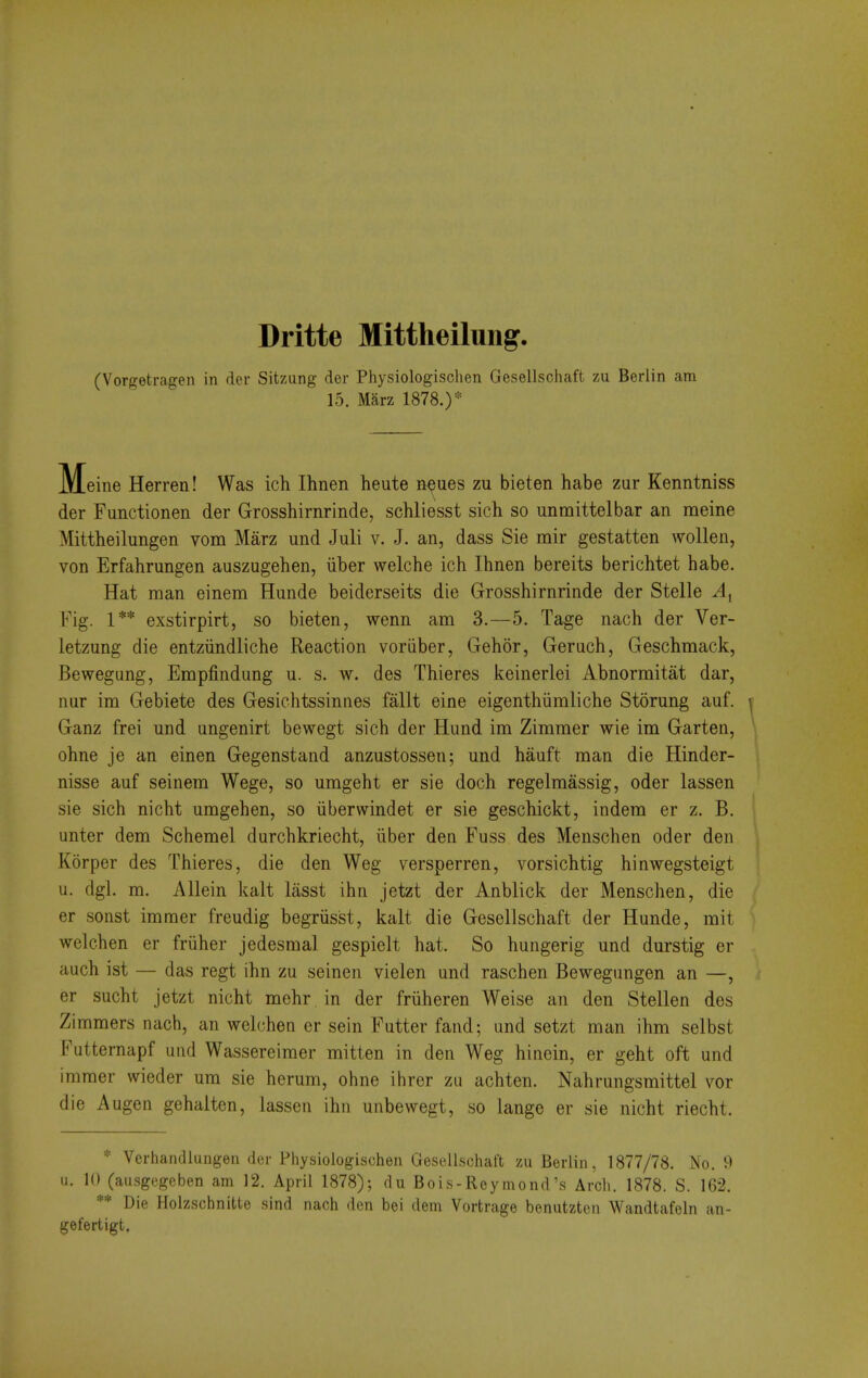 Dritte Mittheilung. (Vorgetragen in der Sitzung der Physiologisclien Gesellschaft zu Berlin am 15. Marz 1878.)'= Meine Herren! Was ich Ihnen heute neues zu bieten habe zur Kenntniss der Functionen der Grosshirnrinde, schliesst sich so unmittelbar an meine Mittheilungen vom Marz und Juli v. J. an, dass Sie mir gestatten wollen, von Erfahrungen auszugehen, iiber welche ich Ihnen bereits berichtet habe. Hat man einem Hunde beiderseits die Grosshirnrinde der Stelle v4, Fig. 1** exstirpirt, so bieten, wenn am 3.—5. Tage nach der Ver- letzung die entziindliche Reaction voriiber, Gehor, Geruch, Geschmack, Bewegung, Empfindung u. s. w. des Thieres keinerlei Abnormitat dar, nur im Gebiete des Gesichtssinues fallt eine eigenthiimliche Storung auf. Ganz frei und ungenirt bewegt sich der Hund im Zimmer wie im Garten, ohne je an einen Gegenstand anzustossen; und hauft man die Hinder- nisse auf seinem Wege, so umgeht er sie doch regelmassig, oder lassen sie sich nicht umgehen, so iiberwindet er sie geschickt, indem er z. B. unter dem Schemel durchkriecht, iiber den Fuss des Menschen oder den Korper des Thieres, die den Weg versperren, vorsichtig hinwegsteigt u. dgl. m. Allein kalt liisst ihn jetzt der Anblick der Menschen, die er sonst immer freudig begriisst, kalt die Gesellschaft der Hunde, mit welchen er friiher jedesmal gespielt hat. So hungerig und durstig er auch ist — das regt ihn zu seinen vielen und raschen Bewegungen an —, er sucht jetzt nicht mehr in der friiheren Weise an den Stellen des Ziramers nach, an welchen er sein Futter fand; und setzt man ihm selbst Futternapf und Wassereimer mitten in den Weg hinein, er geht oft und immer wieder um sie herum, ohne ihrer za achten. Nahrungsmittel vor die Augen gehalten, lassen ihn unbewegt, so lange er sie nicht riecht. * Verhandlungen der Pliysiologischen Gesellscliaft zu Berlin, 1877/78. No. 9 u. 10 (ausgegeben am 12. April 1878); du Bois-Reymond's Arch. 1878. S. 162. ** Die Holzschnitte sind nach den bei dem Vortrage beniitzten Wandtafeln an- gefertigt.