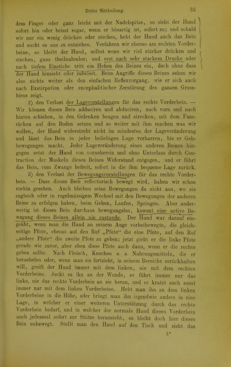 dem Finger oder ganz Jeiclit mit der Nadelspitze, so sieht der Hund sofort hin oder beisst sogar, wenn er bosartig ist, sofortza; und sobald ■ vvir nur ein wenig driiekeii oder stecben, hebt der Hund auch das Bein und SLicbt es uns zu entziehen. Verfabren wir ebenso am recbteu Vorder- I beine, so bleibt der Hund, selbst wenn wir viel starker driicken und ; stechen, ganz theilnabralos; und erst nach sehr starkem Drucke oder \ nach tiefera Einsticbe tritt ein Heben des Beines ein, doch ohne dass ^ der Hund binsiebt oder zubeisst. Bcim Angriffe dieses Beines seben wir also nichts weiter als den einfacben Reflexvorgang, wie er sicb aucb nach Exstirpation oder encepbalitischer Zerstorung des ganzen Gross- birns zeigt. 2) den Verlast der Lagevorstellgn^en fiir das recbte Vorderbein. — Wir konnen dieses Bein adduciren und abduciren, nacb vorn und nacb binten scbieben, in den Gelenken beugen und strecken, mit dem Fuss- riicken auf den Boden setzen und so weiter mit ibm raacben was wir wollen, der Hund widerstrebt nicbt im mindesten der Lageveranderung und liisst das Bein in jeder beliebigen Lage verbarren, bis er Geb- bewegungen macbt. Jeder Lageveranderung eines anderen Beines bin- gegen setzt der Hund von vorneberein und obne Unterlass durch Con- traction der Muskeln dieses Beines Widerstand entgegen, und er fiibrt das Bein, vom Zwange befreit, sofort in die ibm bequeme Lage zuriick. 3) den Verlust der Be^wegungsvorstellungen fiir das recbte Vorder- bein. — Dass dieses Bein reflectorisch bewegt wird, baben wir scbon vorbin geseben. Aucb bleiben seine Bewegungen da nicbt aus, wo sie zugieicb oder in regelraiissigem Wecbsel mit den Bewegungen der anderen Beine zu erfolgen baben, beim Geben, Laufen, Springen. Aber ander- weitig ist dieses Bein durcbaus bewegungslos, kommt_eine active Be- wegung dieses Beines all ein nie zustande. Der Hund war darauf'^ein- geiibt, wenn man die Hand an seinem Auge vorbeibewegte, die gieicb- seitige Pfote, ebenso auf den Ruf „Pfote die eine Pfote, auf den Ruf „anderc Pfote die zweite Pfote zu geben; jetzt giebt er die linke Pfote gcradc wie zuvor, aber eben diese Pfote aucb dann, wenn er die recbte geben soUtc. Nacb Fleiscb, Knocben u. a. Nabrungsmitteln, die or beranbolen oder, wenn man sie fortziebt, in seinem Bereicbe zuriickbalten will, greift der Hund immer mit dem linken, nie mit dem recbten Vorderbeine. Juckt es ibn an der Wunde, er fiibrt immer nur das linke, nie das recbte Vorderbein an sie beran, und er kratzt auch sonst immer nur mit dem linken Vorderbeine. Hebt man ihn an dem linken Vorderbeine in die Hohe, oder bringt man ibn irgendwie andevs in einc Lage, in welcber er ciner weitercn Unterstiitzung durch das recbte Vorderbein bedarf, und in welcber der normale Hund dieses Vorderbein aucb jedesmal sofort zur Stiitze hcranziebt, so bleibt doch bier dieses Bein unbewegt. Stellt man den Hunri auf den Tiscb und zieht das 3 *