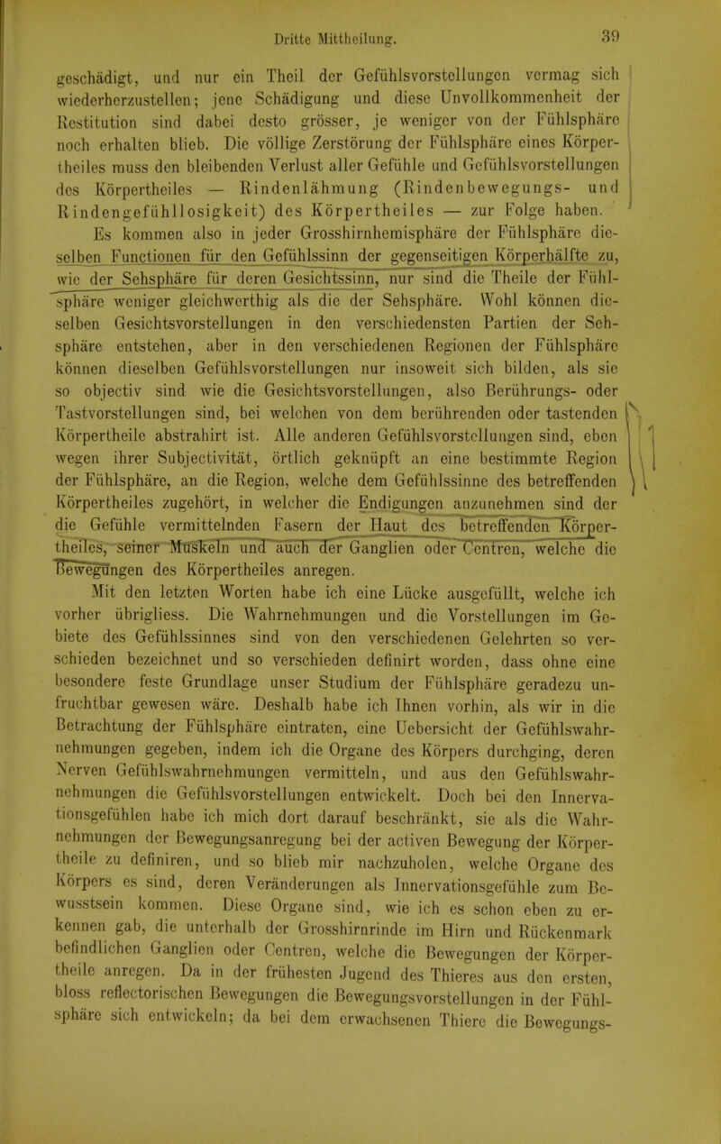 geschadigt, uiid nur ein Thcil dcr Gefiihlsvorstellungon vcrmag sich wiederhcrzustellen; jenc Schadigung und diese Unvollkommenheit der Restitution sind dabei dcsto grosser, je weniger von dcr Fiihlspharc noch erhalten blieb. Die voUige Zerstorung der Fiihlsphare eines Korper- theiles rauss den bleibenden Verlust aller Gefiihle und Gefiihlsvorstellungen des Korpertheiles — Rindenlahmung (Rindenbewegungs- und Rindengefiihllosigkeit) des Korpertheiles — zur Folge haben. Es kommen also in jeder Grosshirnheraisphare der Fiihlsphare die- solben Functionen fiir den Gefiihlssinn der gegenseitigen Korperhalft© zu, wieder Sehsphare fiir deren Gesichtssinn, nur sind die Theile der Fiihl- sphare weniger gleichwerthig als die der Sehsphare. Wohl konnen die- selben Gesichtsvorstellungen in den verschiedensten Partien der Seh- sphare entstehen, aber in den verschiedenen Regionen der Fiihlsphare konnen dieselben Gefiihlsvorstellungen nur insoweit sich bilden, als sie so objectiv sind wie die Gesichtsvorstellungen, also Beriihrungs- oder Tastvorstellungen sind, bei welchen von dem beriihrenden oder tastenden Korpertheile abstrahirt ist. Alle anderen Gefiihlsvorstellungen sind, eben wegen ihrer Subjectivitat, ortlich gekniipft an eine bestimmte Region der Fiihlsphare, an die Region, welche dem Gefiihlssinne des betreffenden Korpertheiles zugehort, in welcher die Endigungen anzunehraen sind der die Gefiihle verraittelnden Fasern der Haut des betreffenden K5rper- theiles, seiner Mnskeln und auch der Ganglien oderl!3cntrcn, wciche die liewegungen des Korpertheiles anregen. Mit den letzten Worten habe ich eine Liicke ausgcfiillt, welche ich vorher iibrigliess. Die Wahrnehmungen und die Vorstellungen im Ge- biete des Gefiihlssinnes sind von den verschiedenen Gelehrten so ver- schieden bezeichnet und so verschieden definirt Avorden, dass ohne eine besondere feste Grundlage unser Studium der Fiihlsphare geradezu un- fruchtbar gewesen ware. Deshalb habe ich Ihnen vorhin, als wir in die Betrachtung der Fiihlsphare eintraten, eine Uebersicht der Gefiihlswahr- nehmungen gegeben, indem ich die Organe des Korpers durchging, deren Nerven Gefiihlswahrnehmungen vernaitteln, und aus den Gefiihlswahr- nehmungen die Gefiihlsvorstellungen entwickelt. Doch bei den Innerva- tionsgefiihlen habe ich mich dort darauf beschrankt, sie als die Wahr- nehmungen dcr Bewegungsanregung bei der activen Bewegung der Korper- theile zu defmiren, und so blieb mir nachzuholen, wciche Organe des Korpers es sind, deren Veranderungen als Innervationsgefiihle zum Be- wusstsein kommen. Diese Organe sind, wie ich es schon eben zu er- kennen gab, die unterhalb der Grosshirnrinde im Hirn und Riickenmark befindlichen Ganglien oder Centren, welche die Bewegungen der Korper- theile anregen. Da in der friihesten Jugcnd des Thieres aus den ersten, bloss reflectorischen Bewegungen die Bewegungs vorstellungen in der Fuhl- sphare sich entwickeln; da bei dem erwachsenen Thiere die Bewegungs-
