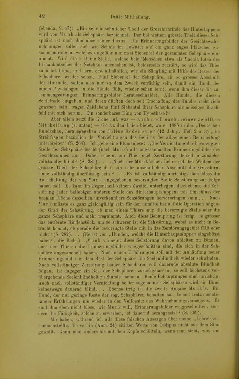 (ebenda, S. 47): „Ein selir ansehnlicher Tlieil der Grosshirnnnde dcs llinlerlappens wird von Munk als Sehspliarc bezeichnet. Der boi weitem grosste Theil dieser Seh- spharo ist nach ilim aber reiner Taixus. Die Erinnerungsbilder der Gosichlswalir- nehnuingen sollen sich wie Schafc im Gewitler auf cin ganz enges Pliitzchen zu- sanmiendriingcn, welclies iingcfahr mir zwei Siebentel der gesamrntcn Sehspliare ein- niriimt. Wird diesc kleine Stclio, welclie beim'Mcnschon etwa als Macula iutea des IIirjiabl<latsches der Netzliaut anzusohen ist, boidcrscits zerstort, so wird das Thier zunachsl, blind, und lernt erst allmalilicli, wie cin Siiiigling mit Hilfe dcs Kestes der Sehspliare, wieder sehen, Fiinf Siebentel der Sehspliiirc, ein so grosser Absclinitt der Hinrinde, sollen also nur zu dem Zweck vorrathig sein, damit ein Hund, der oinem Physiologen in die Hande fallt, wieder sehen lernt, wenn ihm dieser die zu- sanimengedrangten Erinnerungsbilder herausschneidet. Alle Hunde, die diesem Schicksale entgehen, und deren diirftcn doch seit ErschatTung des Hundes recht viele gewesen sein, tragen Zeitlebens fiinf Siebentel ihrer Sehspharc als miissiges Brach- feld mit sich herum. Ein sonderbares Ding von Hypothese! Aber allein sctzt die Krone auf, was — auch noch nach meiner zwolften Mittheilung (s. unten) — Goltz den Laien bietet, wo er 1885 in der ,,Deutsciien Rundschau, herausgegeben von Julius Rodenberg (12. Jahrg. Heft 2 n. 3) „die Streitfragen beziiglich der Verrichtungen des Gehirns der allgemeinen Beurtheilung unterbreitet (S. 264). Tch gebe eine Blumenlesc: ,,Die Vernichtung der bevorzugten Stelle der Sehsphare loscht (nach Munk) alle angesammelten Erinnerungsbilder des Gesichtssinnes aus. Daher scheint ein Thier nach Zerstorung derselben zunachst vollstandig blind (S. 281) . . . ,,Nach der Munk'sehen Lehre soil bei Weitem der grosste Theil der Sehsphare d. i. ein sehr ansehnlicher Abschnitt der Grosshirn- rinde vollstandig iiberfliissig sein. . . „Es ist vollstandig unrichtig, dass bloss die Ausschaltung der von Munk angegebenen bevorzugten Stelle Sehstorung zur Folge haben soil. Es kann im Gegentheil keinem Zweifel unterliegen, dass ebenso die Zer- storung jeder beliebigen anderen Stelle des Hinterhauptslappens mit Einschluss der basalen Fliiche desselben unverkennbare Sehstorungen hervorbringen kann . . . Nach Munk miisste es ganz gleichgiiltig sein fiir den unmittelbar auf die Operation folgen- den Grad der Sehstorung, ob man einem Thiere nur die bevorzugte Stelle oder die ganze Sehsphare und mehr wegnimmt. Auch diese Behauptung ist irrig. Je grosser das entfernte Rindenstiick, um so schwerer ist die Sehstorung, wobei es nicht in Be- tracht kommt, ob gerade die bevorzugte Stelle mit in das Zerstorungsgebiet fallt oder nicht (S. 282). . . (Es ist von ,,Hunden, welche die Hinterhaupts^appm eingebiisst haben, die Rede.) „Munk vermeint diese Sehstorung davon ableiten zu konnen, dass den Thieren die Erinnerungsbilder wcggeschnitten sind, die sich in der Seh- sphiire angesammelt haben. Nach ncuen Erfahrungen soil mit der Anliiiufung neuer Erinnerungsbilder in dem Rest der Sehsphare die Seelenblindheit wieder schwinden. Nach vollstandiger Zerstorung beidcr Sehspharen soli dauernde absolute Blindheit folgen. 1st dagegen ein Rest der Sehspharen zuriickgelassen, so soli hochstens vor- iibergehende Seelenblindheit zu Stande kommen. Beide Behauptungen sind unrichtig. Auch nach vollstandiger Vernichtung beider sogenannter Sehsphiiren wird ein Hund keinoswegs dauernd blind. . . Ebenso irrig ist die zweite Angabe Munk's. Ein Hund, der nur geringc Reste der sog. Selispharen behalten hat, kommt trotz monate- langcr Erfahrungen nie wieder in den Vollbesitz des Wahrnehmungsvermogens. Es sind ihm eben nicht bloss, wie Munk will, Erinnerungsbilder weggeschnitten, son- dern die Fahigkeit, solche zu erwerben, ist dauernd herabgesetzt (S. 369). Mir haben, wiihrend ich alle diese falschcn Aussagcn iiber meine „Lehre zu- sammenstellte, die vorhin (Anm. 24) citirten Worte von Oedipus nicht aus dem Sinn gewollt, Kann man andors als mit dem Kopfe schiitteln, wenn man sioht, wie, um