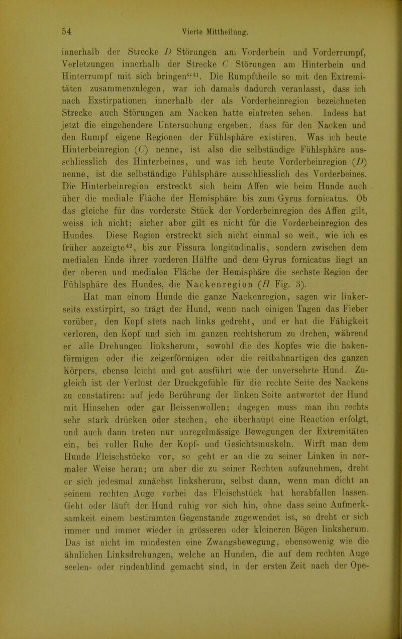 innerhalb der Strecke I) Storungcn am Vorderbein und Vordcrrurapf, Verletzungeii innerhalb der Strecke C Storungen am Hinterbein und Hinterrurapf rait sich bringen''^ Die Rumpftheile so mit den Extremi- taten zusammenzulegen, war icii darnals dadurch veranlasst, dass ich nach Exstirpationen innerhalb der als Vorderbeinregion bezeichneten Strecke auch Storungen am Naoken hatte eintreten sehen. indess hat jetzt die eingehendere Untersuchung crgeben, dass fiir den Nacken und den Rumpf eigene Regionen der Fiihlsphare existiren. Was ich heute Hinterbeinregion (C) nenne, ist also die sclbstandige Fiihlsphare aus- .schliesslich des Hinterbeines, und was ich heute Vorderbeinregion {])) nenne, ist die selbstandige Fiihlsphare ausschliesslich des Vorderbeines. Die Hinterbeinregion erstreckt sich beira Affen wie beira Hunde auch iiber die mediale Flache der Hemisphare bis zum Gyrus fornicatus. Ob das gleiche fiir das vorderste Stiiek der Vorderbeinregion des Alien gilt, weiss ich nicht; sicher aber gilt es nicht fiir die Vorderbeinregion des Hundes. Diese Region erstreckt sich nicht einraal so weit, wie ich es friiher anzeigte*^, bis zur Fissura longitudinalis, sondern zwischen dem medialen Ende ihrer vorderen Halfte und dem Gyrus fornicatus liegt an der oberen und medialen Flache der Hemisphare die sechste Region der Fiihlsphare des Hundes, die Nacken region {H Fig. 3). Hat man einem Hunde die ganze Nackenregion, sagen wir linker- seits exstirpirt, so tragt der Hand, wenn nach einigen Tagen das Fieber voriiber, den Kopf stets nach links gedreht, und er hat die Fahigkeit verloren, den Kopf und sich im ganzen rechtsherum zu drehen, wahrend er alle Drehungen linksherum, sowohl die des Kopfes wie die haken- formigen oder die zeigerformigen oder die reitbahnartigen des ganzen Korpers, ebenso leicht und gut ausfiihrt wie der unversehrte Hund. Zu- gleich ist der Verlust der Druckgefiihle fiir die rechte Seite des Nackcns zu constatiren: auf jede Beriihrung der linken Scite antwortet der Hund mit Hinsehen oder gar Beissenwollen; dagegen muss man ihn rcchts sehr stark driicken oder stechen, ehe iiberhaupt eine Reaction erfolgt, und auch dann treten nur unregelmassige Bewegungen der Extremitaien ein, bei voller Ruhe der Kopf- und Gesichtsmuskeln. VVirft man dem Hunde Fleischstiicke vor, so geht er an die zu seiner Linken in nor- maler VVeise heran; um aber die zu seiner Rechten aufzunchmen, dreht er sich jedesmal zunachst linksherum, selbst dann, wenn man dicht an seinem rechten Auge vorbei das Fleischstuck hat hcrabfallen iassen. Geht oder iauft dor Hund ruhig vor sich hin, ohnc dass seine Aufmerk- sarakeit einem bestimmten Gegenstande zugewendet ist, so dreht er sich immer und immer wieder in grosseren oder kleinercn Bogen linksherum. Das ist nicht im mindesten eine Zwangsbewegung, cbensowenig wie die ahnlichen Linksdrehungen, welche an Hundcn, die auf dem rechten Auge seelen- oder rindenblind gemacht sind, in der ersten Zeit nach der Ope-