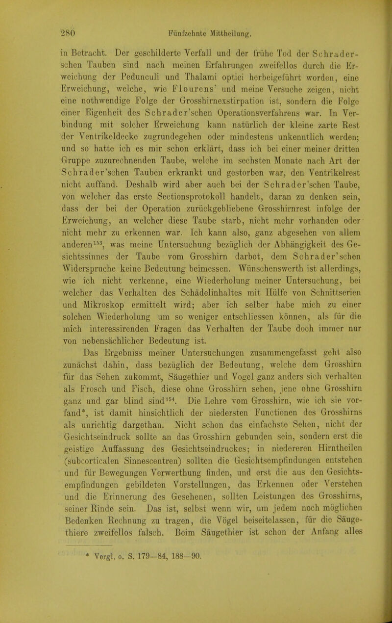 iti Betraoht. Der geschildcrtc Verfall und der friihc Tod der Schradcr- schen Taubeii sind nach meinen Erfahrungen zweifellos durch die Er- weiuhung der Pedunculi und Thalami optici herbeigefiihrt wordcii, eine Erweichung, welche, wie Fiourens' und meine Versuche zeigen, nicht eine nothwendige Folge der Grosshirnexstirpation ist, sondern die Folge einer Eigenheit des Schrader'schen Operaiionsverfahrens war. In Ver- bindung rait solcher Erweichung kanii natiirlich der kleine zarte Rest der Ventrikeldecke zugrundegehen oder mindestens unkenntlich werden; und so hatte ich es mir schon erklart, dass ich bei einer meiner dritten Gruppe zuzurechnenden Taube, welche im sechsten Monate nach Art der Schrader'schen Tauben erkrankt und gestorben war, den Ventrikelrest nicht auffand. Deshalb wird aber auch bei der Schrader'schen Taube, von welcher das erste Sectionsprotokoll handeit, daran zu denken sein, dass der bei der Operation zuriickgebliebene Grosshirnrest infolge der Erweichung, an welcher diese Taube starb, nicht mehr vorhanden oder nicht mehr zu erkennen war. Ich kann also, ganz abgesehen von allem anderen^^^, v?'as meine Untersuchung beziiglich der Abhangigkeit des Ge- sichtssinnes der Taube vom Grosshirn darbot, dera Schrader'schen Widerspruche keine Bedeutung beimessen. Wiinschenswerth ist allerdings, wie ich nicht verkenne, eine Wiederholung meiner Untersuchung, bei welcher das Verhalten des Schadelinhaltes mit Hiilfe von Schnittserien und Mikroskop ermittelt wird; aber ich selber habe mich zu einer solchen Wiederholung um so weniger entschliessen konnen, als fiir die mich interessirenden Fragen das Verhalten der Taube doch imraer nur von nebensachlicher Bedeutung ist. Das Ergebniss meiner Untersuchungen zusammengefasst geht also zunachst dahin, dass beziiglich der Bedeutung, welche dem Grosshirn fiir das Sehen zukommt, Saugethier und Vogel ganz anders sich verhalten als Frosch und Fisch, diese ohne Grosshirn sehen, jene ohne Grosshirn ganz und gar blind sind^^*. Die Lchre vom Grosshirn, wde ich sie vor- fand*, ist damit hinsichtlich der niedersten Functionen des Grosshirns als unrichtig dargethan. Nicht schon das einfachste Sehen, nicht der Gesichtseindruck soUte an das Grosshirn gebunden sein, sondern erst die geistige Auffassung des Gesichtseindruckes; in niedereren Hirntheilen (subcorticalen Sinnescentren) sollten die Gcsichtsempfindungen entstehen und fiir Bewegungen Verwerthung finden, und erst die aus den Gcsichts- empfindungen gebildeten Vorstellungen, das Ericennen oder Verstehen und die Erinnerung des Gesehenen, sollten Leistungen des Grosshirns, seiner Rinde sein. Das ist, selbst wenn wir, um jedem noch moglichen Bedenken Rechnung zu tragen, die Vogel beiseitelassen, fiir die Sauge- thiere zweifellos falsch. Beim Saugethier ist schon der Anfang alles * Vergl. 0. S. 179—84, 188-90.