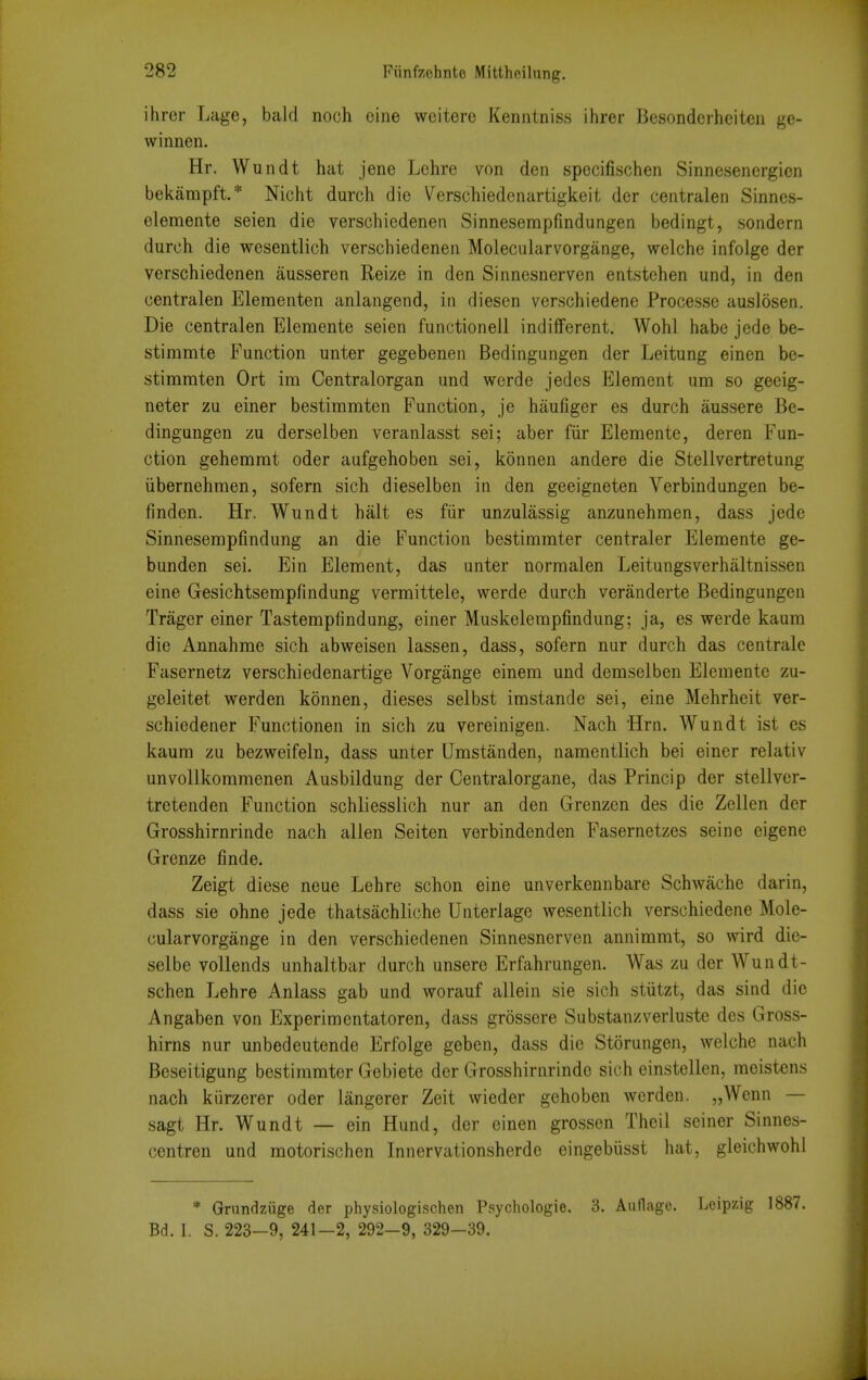 ihrer Lage, bald noch cine weitere Kenntniss ihrer Bcsondcrhciten ge- winnen. Hr. Wundt hat jene Lchre von den specifischen Sinnesenergicn bekampft* Nicht durch die Verschiedenartigkeit der centralen Sinnes- elemente seien die verschiedenen Sinneserapfindungen bedingt, sondern durch die wesentlich verschiedenen Molecularvorgange, welche infolge der verschiedenen ausseren Reize in den Sinnesnerven entstehen und, in den centralen Elementen anlangend, in diesen verschiedene Processe auslosen. Die centralen Elemente seien functionell indiiferent. Wohl habe jede be- stimmte Function unter gegebenen Bedingungen der Leitung einen be- stimmten Ort ina Centralorgan und werde jedes Element um so geeig- neter zu einer bestiramten Function, je haufiger es durch aussere Be- dingungen zu derselben veranlasst sei; aber fiir Elemente, deren Fun- ction gehemrat oder aufgehoben sei, konnen andere die Stellvertretung iibernehmen, sofern sich dieselben in den geeigneten Verbindungen be- finden. Hr. Wundt halt es fiir unzulassig anzunehraen, dass jede Sinnesempfindung an die Function bestimmter centraler Elemente ge- bunden sei. Ein Element, das unter normalen Leitungsverhiiltnissen eine Gesichtsempfindung vermittele, werde durch veranderte Bedingungen Trager einer Tastempfindung, einer Muskelerapfindung; ja, es werde kaum die Annahme sich abweisen lassen, dass, sofern nur durch das centralc Fasernetz verschiedenartige Vorgange einem und demselben Elemente zu- geleitet werden konnen, dieses selbst imstande sei, eine Mehrheit ver- schiedener Functionen in sich zu vereinigen. Nach Hrn. Wundt ist es kaura zu bezweifeln, dass unter Umstanden, namentlich bei einer relativ unvollkomraenen Ausbildung der Centralorgane, das Princip der stellvcr- tretenden Function schliesslich nur an den Grenzen des die Zellen der Grosshirnrinde nach alien Seiten verbindenden Fasernetzes seine eigene Grenze finde. Zeigt diese neue Lehre schon eine unverkennbare Schwache darin, dass sie ohne jede thatsachliche Unterlage wesentlich verschiedene Mole- cularvorgange in den verschiedenen Sinnesnerven annimmt, so wird dic- selbe vollends unhaltbar durch unsere Erfahrungen. Was zu der Wundt- schen Lehre Anlass gab und worauf allein sie sich stiitzt, das sind die Angaben von Experimentatoren, dass grossere Substanzverluste des Gross- hirns nur unbedeutende Erfolge geben, dass die Storungen, welche nach Beseitigung bestimmter Gebiete der Grosshirnrinde sich einstcllen, moistens nach kiirzerer oder langerer Zeit wieder gehoben werden. „Wenn — sagt Hr. Wundt — ein Hund, der einen grossen Theil seiner Sinnes- centren und motorischen Innervationsherde eingebiisst hat, gleichwohl * Griindziige der physiologi.schen Psychologie. 3. Auflage. Leipzig 1887. Bd. I. S. 223-9, 241-2, 292-9, 329-39.