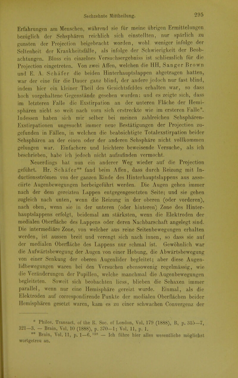 Erfahriingen cam Menschcn, wahrcnd sic fiir raeinc ubrigen Ermittelnngen bezuglich dcr Sehspharen reichlich sich einstellten, nur sparlich zu giinstcn dcr Projection bcigcbracht wordcn, wohl wenigcr infolge der Seltenhcit dcr Krankhcitsfallc, als infolge dcr Schwierigkcit dcr Bcob- achtungcn. Bloss cin cinzelnes Versiichsergebniss ist .schiiesslich fiir die Projection cingetretcn. Von zwei AfFcn, welchen die HH. Sanger Brown und E. A. Schafer die beiden Tlintcrhauptslappcn abgctragen batten, war der cine fiir die Daucr ganz blind, dcr anderc jcdoch niir fast blind, indera hicr cin Idcincr Thcil des Gcsichtsfcldes erhaltcn war, so dass hoch vorgchaltenc Gcgenstand,c gesebcn wurdcn: und es zeigte sich, dass im Ictzteren Ealle die Exstirpation an der unieren Flachc der Herai- spharen nicht so wcit nach vorn sich crstrecktc wie im erstercn Fallc*. Indesscn habcn sich mir sclbcr bei meinen zahlreichen Schspharen- Exstirpationcn iingesucht immcr neuc Bestatigungen der Projection zu- gefundcn in Fallen, in wclchcn die bcabsichtigtc Totalexstirpation beider Sehsphiircn an der cincn oder dcr andcren Schspharc nicht vollicoramen gelungcn war. Einfachere und Icichterc bcweisende Versuche, als ich beschrieben, habe ich jedoch nicht anfzufindcn verraocht. Neuerdings hat nun cin andcrer Weg wieder auf die Projection gefiihrt. Hr. Schafer** fand beim Affen, dass durch Reizung mit In- ductionsstromen von der ganzen Rinde des Hintcrhauptslappens aus asso- ciirte Augenbewegungen herbeigefiihrt werden. Die Augen gehcn iramer nach der dem gercizten Lappen entgegengesetzten Seite; und sie gehen zugleich nach unten, wcnn die Reizung in der oberen (oder vorderen), nach oben, wenn sic in dcr unteren (oder hinteren) Zone des Hintcr- hauptslappens crfolgt, bcidcmal am starksten, wenn die Elektrodcn der medialen Oberflache des Lappens oder dercn Nachbarschaft angelegt sind. Die intermediare Zone, von welcher aus reine Seitenbewegungen erhalten werden, ist aussen breit und verengt sich nach innen, so dass sie auf der medialen Oberflache des Lappens nur schmal ist. Gewohnlich war die Aufwiirtsbcwegung der x\ugcn von einer Hebung, die Abwiirtsbewegung von einer Senkung der oberen Augenlider bcgleitet; aber diese Augen- lidbewcgungen waren bci den Vcrsuchen ebcnsowenig rcgelmassig, wie die Verandcrungcn der Pupillcn, welche manchmal die Augenbewegungen begleitcten. Sowcit sich beobachten licss, blieben die Sehaxen immer parallel, wenn nur cine Homisphare gereizt wurde. Einmal, als die Elektrodcn auf corrcspondirende Punkte der medialen Oberflachcn beider Hemispharen gesetzt waren, kam es zu einer schwachen Convergcnz dcr * Philos. Transact, of the 11. Soc. of London, Vol. 179 (1888), B, p. 315—7, 321-3. - Brain, Vol. 10 (1888), p. 370—1; Vol. 11, p. 1. ** Brain, Vol. 11, p. 1—6.'^^ — Ich fiihrc hier alles wosentlicho moglichst wortgetrcii an.