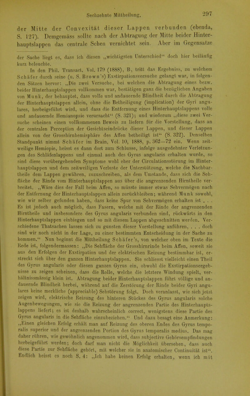 der Mitte der Convexitat diescr Lappcn verbundcn (ebcnda, S. 127). Dcmgcniass soUtc nach der Abtraguiig der Mitte beidcr Hinter- hauptslappen das ccntralc Sehcii vernicMct soin. Abcr im Gegensatze der Sache liogt cs, dass ich dicsen „wichtigsten Unterschicd doch hier beilaiifig kurz beleiichte. In den Phil. Transact. Vol. 179 (1888), B, tritt das Ergebniss, zu welchem Schafer durch seine (n. S. Brown's) Exstirpationsversuclio gelangt war, in folgen- den Satzcn hervor: „Die zwei Versiiche, bei wolchen die Abtragung eines bezw. beider Hinterhauptslappen voUiiommen war, bestiitigen ganz die beziigliclien Angaben von Munk, der behauptet, dass voile und andauernde Blindheit durch die Abtragung der Hinterhauptslappen allein, ohne die Betheiligung (implication) der Gyri angu- lares, herbeigefiihrt wird, und dass die Entfernung eines Hinterhauptslappens voile und andauernde Hemianopsie verursacht (S. 321); und wiederum ,,diesc zwei Ver- suche scheinen einen voUkommenen Beweis zu liefern fiir die Vorstellung, dass an der centralen Perception der Gesichtseindriicke dieser Lappen, iind dieser Lappen allein von der Grosshirnhemisphare des AtTen betheiligt ist (S. 322). Dcnselben Standpunkt nimmt Schafer im Brain, Vol. 10, 1888, p. 362—72 ein. Wenn zeit- weilige Hemiopie, heisst es dann dort zum Schlusse, infolgo ausgcdehnter Verletzun- gen des Schlafenlappens und einmal auch des Gyrus angularis crhalten wurde, so sind diese voriibergehenden Symptome wohl eher der Circulationsstorung im Hinter- hauptslappen und dem zeitweiligen Verluste der Unterstiitzung, welche die Nachbar- theile dem Lappen gewahren, zuzuschreiben, als dem Umstande, dass sich die Sch- flache der Einde vom Hinterhauptslappen aus iiber die angrenzenden Hirntheile ver- breitet. ,,Ware dies der Fall beira Affen, so miisste immer etwas Sehvermogen nach der Entfernung der Hinterhauptslappen allein zuriickbleiben; wahrend Munk sowohl, wic wir selber gefunden haben, dass keine Spur von Sehvermogen erhalten ist . . . Es ist jedoch auch moglich, dass Fasern, welche mit der Rinde der angrenzenden Hirntheile und insbesondere des Gyrus angularis verbunden sind, riickwarts in den Hinterhauptslappen einbiegen und so mit diesem Lappen abgeschnitten werdcn. Ver- schiedene Thatsachen lassen sich zu gunsten dieser Vorstellung anfvihren, . . . doch sind wir noch nicht in der Lage, zu einer bestimmten Entscheidung in der Sache zu kommen. Nun beginnt die Mittheilung Schafer's, von welcher oben im Texte die Kede ist, folgendermassen: „Die Sehflache der Grosshirnrinde beim Affen, soweit sie aus den Erfolgen der Exstirpation und der elektrischen Reizung bestimmbar ist, er- streckt sich iiber den ganzen Hinterhauptslappen. Sie schliesst vielleicht einen Theil des Gyrus angularis oder diesen ganzen Gyrus ein, obwohl die Exstirpationsergeb- nisse zu zeigen scheinen, dass die Rolle, welche die letztere Windung spielt, ver- haltnissmassig klein ist. Abtragung beider Hinterhauptslappen fiihrt voHige und an- dauernde Blindheit herbei, wahrend auf die Zerstorung der Rinde beider Gyri angu- lares keine merklichc (appreciable) Sehstorung folgt. Doch veranlasst, wie sich jetzt zeigen wird, elektrische Reizung des hinteren Stiickes des Gyrus angularis solche Augenbewcgungen, wic sie die Reizung der angrenzenden Partie des Hinterhaupts- lappens liefert; es ist deshalb wahrscheinlich correct, wenigstens diese Partie des Gyrus angularis in die Sehflache einzubezichen. Und dazu besagt eine Anmorkung: „Einen gleichen Erfolg erhalt man auf Reizung des oberen Endes des Gyrus tempo- ralis superior und der angrenzenden Portion des Gyrus temporalis medius. Das mag daher riihren, wie gewohnlicli angenommen wird, dass subjective Gehcirsempfindungon herbeigefiihrt werden; doch darf man nicht die Moglichkeit iibersehen, dass auch diese Partie zur Sehflache gehort, mit welcher sie in anatoniischer Continuitiit ist. Endlich heisst cs noch S. 4: „Ich habe keinen Erfolg erhalten, wenn ich mit