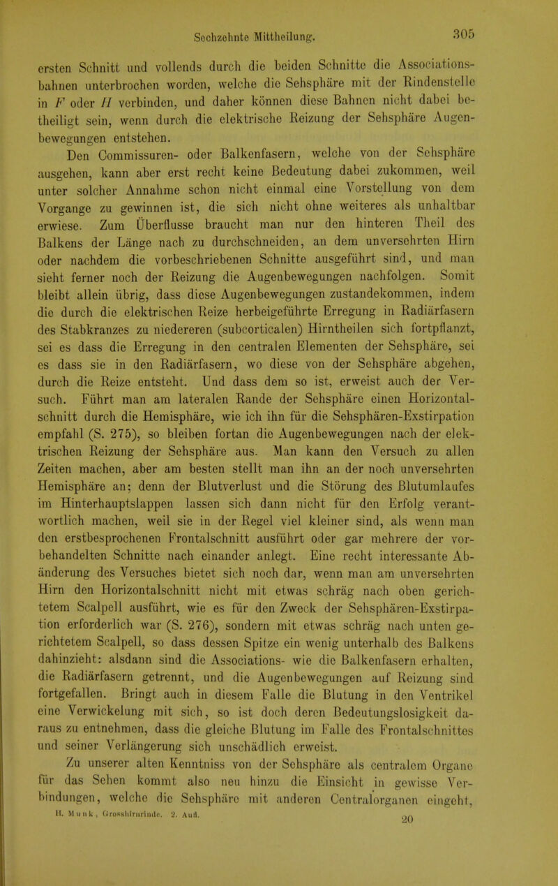 ersten Schnitt imd vollends durch die beiden Schnitte die Associations- bahnen iintorbrochen worden, vvelche die Sehsphiire mit der Rindenstelle in F odor // verbinden, und daher konnen diese Bahnon nicht dabei be- theilio-t sein, wcnn durch die elektrische Reizung der Sehsphare Augen- bewegungen entstehen. Den Coramissuren- oder Balkenfasern, welche von der Sehsphare ausgehen, kann aber erst recht keine Bedeutung dabei zukommen, weil unter solcher Annahme schon nicht einmal eine Vorstellung von dem Vorgange zu gewinnen ist, die sich nicht ohne weiteres als unhaltbar erwiese. Zum Qberfliisse braucht man nur den hinteren Theil des Balkens der Lange nach zu durchschneiden, an dem unversehrten Hirn oder nachdem die vorbeschriebenen Schnitte ausgefiihrt sind, und man sieht ferner noch der Reizung die Augenbewegungen nachfolgen. Sorait bleibt allein iibrig, dass diese Augenbewegungen zustandekommen, indem die durch die elektrischen Reize herbeigefiihrte Erregung in Radiarfasern des Stabkranzes zu niedereren (subcorticalen) Hirntheilen sich fortpflanzt, sei es dass die Erregung in den centralen Elementen der Sehsphare, sei es dass sie in den Radiarfasern, wo diese von der Sehsphare abgehen, durch die Reize entsteht. Und dass dem so ist, erweist auch der Ver- such. Fiihrt man am lateralen Rande der Sehsphare einen Horizontal- schnitt durch die Hemisphare, wie ich ihn fiir die Sehspharen-Exstirpation empfahl (S. 275), so bleiben fortan die Augenbewegungen nach der elek- trischen Reizung der Sehsphare aus. Man kann den Versuch zu alien Zeiten machen, aber am besten stellt man ihn an der noch unversehrten Hemisphare an; denn der Blutverlust und die Storung des Blutumlaufes im Hinterhauptslappen lassen sich dann nicht fiir den Erfolg verant- wortlich machen, weil sie in der Regel viel kleiner sind, als wenn man den erstbesprochenen FrontaLschnitt ausfiihrt oder gar mehrere der vor- behandelten Schnitte nach einander anlegt. Eine recht interessante Ab- iinderung des Versuches bietet sich noch dar, wenn man am unversehrten Hirn den Horizontalschnitt nicht mit etwas schrag nach oben gerich- tetem Scalpell ausfiihrt, wie es fiir den Zweck der Sehspharen-Exstirpa- tion erforderlich war (S. 276), sondern mit etwas schrag nach unten ge- richtetem Scalpell, so dass dcssen Spitze ein wenig unterhalb des Balkens dahinzieht: alsdann sind die Associations- wie die Balkenfasern erhalten, die Radiarfasern getrennt, und die Augenbewegungen auf Reizung sind fortgefallen. Bringt auch in diesem Falle die Blutung in den Ventrikel eine Verwickelung mit sich, so ist doch dercn Bedeutungslosigkeit da- raus zu entnehmen, dass die gleiche Blutung im Falle des Frontalschnittes und seiner Verliingerung sich unschadlich erweist. Zu unserer alten Kenntniss von der Sehsphare als centralem Organo fiir das Sehen kommt also neu hinzu die Einsicht in gewisse Ver- bindungen, welche die Sehsphiire mit anderon Centralorgancn eingeht, H. MuiiU, (Jrosslilrmiiulc. 2. Aull. .-.n