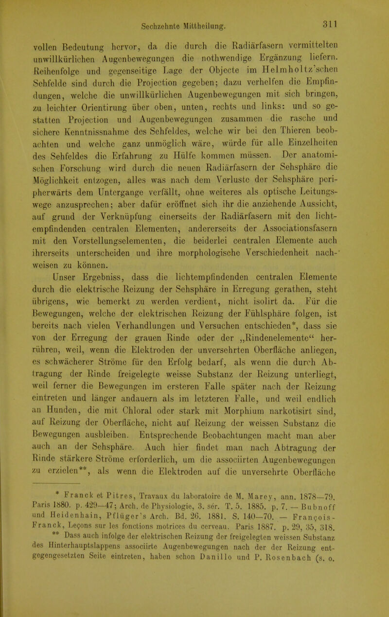 vollen Bedcutung hcrvor, da die durch die Radiarfascrn vcrraitteltcn unwillkurlichcn Augcnbewegangeii die nothwcndige Erganzung licfern. Reihcnfolge und gcgcnseitige Lage dcr Objecte im Helmholtz'schen Sehfclde sind durch die Projection gegeben; dazu verhelfen die Empfiii- dungen, welche die unwillkiirlichen Augenbewcgungen mit sich bringen, zu leichter Orientirung iiber oben, unten, rechts und links: und so ge- statten Projection und Augenbcwegungen zusammen die rasche und sichere Kenntnissnahme dcs Sehfeldes, welche wir bei den Thieren beob- achten und welche ganz unmoglich ware, wiirde fiir alio Einzelheiten des Sehfeldes die Erfahrung zu Hiilfe kommcn miissen. Der anatomi- schen Forschung wird durch die neuen Radiiirfasern der Sehsphare die Moglichkeit entzogen, alles was nach dem Verluste der Sehsphare pcri- pherwarts dem Untcrgange vcrfallt, ohne weiteres als optische Leitungs- wege anzusprcchen; aber dafiir eroffnet sich ihr die anzichende Aussicht, auf grund der Verkniipfung einerseits der Radiarfasern rait den Jicht- cmpfindenden centralen Elementen, andererseits der Associationsfascrn mit den Vorstellungseleraenten, die beiderlei centralen Elemente auch ihrerseits unterscheiden und ihre morphologische Verschiedenheit nach-' weisen zu konnen. Unser Ergebniss, dass die lichtempfindenden centralen Elemente durch die elektrische Reizung der Sehsphare in Erregung gerathen, steht iibrigens, wic bemerkt zu werden verdient, nicht isolirt da. Fiir die Bewegungen, welche der elektrischen Reizung der Fiihlsphiire folgen, ist bereits nach vielen Verhandlungen und Versuchen entschieden*, dass sie von der Erregung der grauen Rindc oder der „Rindenelemente her- riihren, weil, wenn die Elcktroden der unversehrten Obcrflachc anliegen, es schwacherer Stromc fiir den Erfolg bedarf, als wenn die durch Ab- tragung der Rinde freigelegte weisse Substanz der Reizung unterliegt, weil ferner die Bewegungen im ersteren Fallo spater nach der Reizung cintretcn und langer andauern als im letzteren Falle, und weil endlich an Hundcn, die mit Chloral oder stark mit Morphium narkotisirt sind, auf Reizung der Oberdache, nicht auf Reizung der weissen Substanz die Bewegungen ausbleiben. Entsprechende Bcobachtungen macht man aber auch an der Sehsphare. Auch hier fiiidet man nach Abtraguag der Rinde starkere Strome erforderlich, um die associirten Augenbewcgungen zu erzielen**, als wenn die Elektroden auf die unversehrte Oberflache * Franck et Pitres, Travailx du laboratoire de M. Marey, ann. 1878—79. Paris 1«80. p. 429-47; Arch, de Physiologie, 3. ser. T. 5. 1885. p. 7. — Bubnoff und Heidcnhain, Pfliiger's Arch. Bd. 26. 1881. S. 140—70. — Frangois- Franck, Legons sur les fonctions motrices dii cerveau. Paris 1887. p. 29, 85, 318. ** Dass auch infolge der elektrischen Reizung der freigelegten weissen Substanz des Hinterhauptslappens associirte Augenbewcgungen nach der der Reizung ent- gogengcsetzten Seite eintreten, haben schon Danillo und P. Rosenbach (s. o.