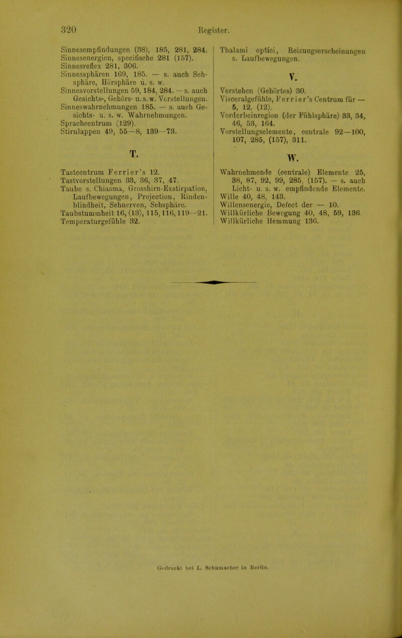 Sinneserapfindungen (38), 185, 281, 284. Sinnesenergien, specifischc 281 (157). Sinnesrellex 281, 306. Sinnessphiiren 1G9, 185. — s. auch Seh- sphiire, Hursphiire u. s. w. Sinncsvorstellungen 59, 184, 284. — s. auch Gesichts-, Gebors- ii.s.w. Vorstelluiigcn. Sinne.swahrnelimungcn 185. — .s. auch Ge- sichts- u. s. w. Wahrnehmungen. Sprachcentrum (129). Stirulappen 49, 55-8, 139-73. T. Tastcentrum Perrier's 12. Tastvorstellungen 33, 36, 37, 47. Taube s. Chiasma, Giosshirn-Exstirpation, Laufbewegungen, Projection, Riiulen- blindheit, Sehnerven, Sebsphiirc. Taiibstummheit 16, (13), 115,116,119 -21. Temperaturgefuble 32. Thalami optici, Reizungserscheinungen s. Laufbewegungen. V. Verstehen (Gehortes) 30. Visceralgefiihlc, Ferr ier's Centrum fiir — 5, 12. (12). Vorderbeinregion (der Fiihlsphiire) 33, 34, 46, 53, 164. Vorstellungselemente, centrale 92—100, 107, 285, (157), 311. w. Wahrnehmende (centrale) Elemente 25, 38, 87, 92, 99, 285, (157). — s. auch Licht- u. s. w. erapfindcnde Elemente. Wille 40, 48, 143. Willensenergie, Defect der — 10. Willkiirliche Bewcgung 40, 48, 59, 136. Willkiirliche Hemmung 136. Gcdnicki bui L. Scliuraachcr in Berlin.