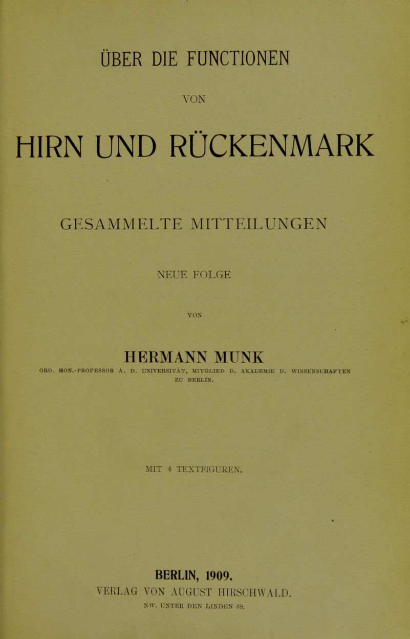 VON HIRN UND RUCKENMARK GESAMMELTE MITTEILUNGEN NEUE FOLGE VON HERMANN MUNK ORD. HON.-PROPESSOR A. D. UNIVERSITAT, MITGLIED D. AKAI^EMIE D, WISSENSCHAFTEN ZU BERLIN. MIT 4 TEXTFIGUREN. BERLIN, 1909. VEKLAG VON AUGUST ITTRSCHWALD. N\V. UNTKB DKN IvINDION (58.