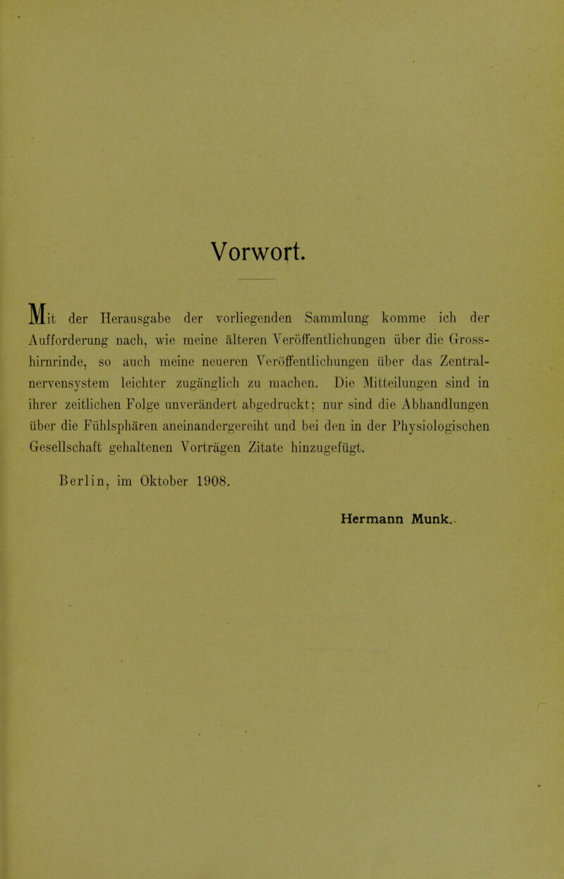 Vorwort. der Herausgabe der vorliegenden Sammlung komme ich der Aufforderimg nach, wie mcine alteren Veroffentlichungen iiber die Gross- hirnrinde, so auch meine neueren Veroffentlichungen iiber das Zentral- nervensystem Icichter zuganglich zu machen. Die Mitteilungen sind in ihrer zeitlichen Folge unverandert abgedruckt; nur sind die Abhandlungen iiber die Fiihlspharen aneinandergereiht iind bei den in der Physiologischen Gesellschaft gehaltenen Vortragen Zitate hinzugefiigt. Berlin, im Oktober 1908. Hermann Munk.-