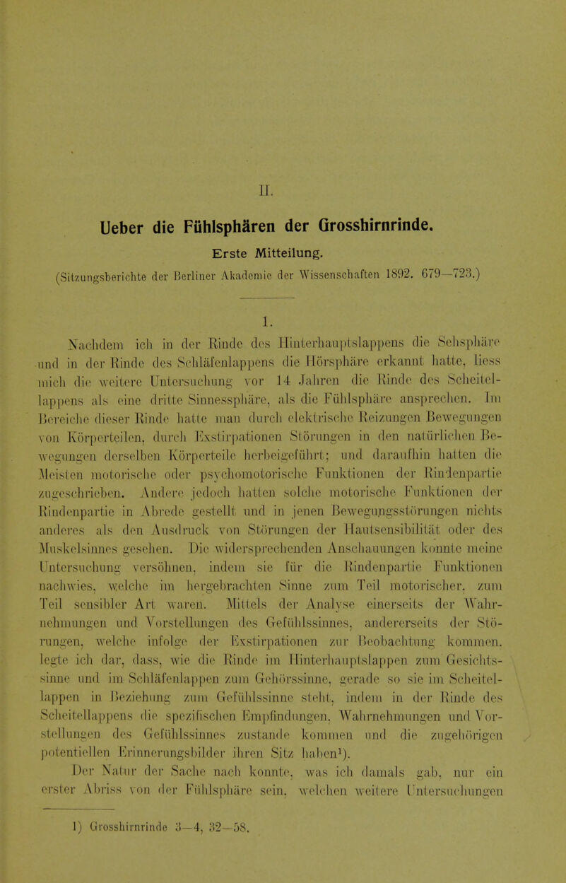 Ueber die Fiihlspharen der Grosshirnrinde. Erste Mitteilung. (Sitzungsberichte der Berliner Akademic der Wissenschaften 1892. 679—72.3.) 1. Naclidem icli in der Rinde dos Hinterhauptslappcns die Sclis|)]iaTO iind in der Kindc des Sclilafenlappcns die Tlorsphare erkannt liatte, liess micii die ^veilere Untcrsuclmng vor 14 Jaliren die Rinde des Sclieitel- lappens als einc cirilte Sinnesspiiiire, ais die Fuidspliare ansprecJien. Ini Bei-eiclic dieser Rinde liatte man durcli elektriselie Reiznngen Bewegiingen von Korperteilen, durcli Exstirpationen Storiingen in den natiirJichen .Be- wegiingen derselben Korperteile herbcigefiiliri; iind daraiifliin lialten die Meislen molorisclie oder psycliomotorischc Fnnktionen der Hindenpariie /ngeschricben. Andere jedocli liatien solclie motorisclie Funkiionen (h^r Kindenpartie in Abrede gestellt und in jenen BewegupgsstOrungcn nicbts andcrcs als den Ausdruck von Storungcn der Hanlscnsibilitilt oder des iMuskelsinnes gcseben. Die widerspreclicnden Anscliauungen konnte meine Untorsncbung versobnen, indem sie fiir die Kindenpartie Funktionen nacliwies, welcbc im bergebracbten Sinne vMm Teil motoriscber. zuni Teil sensibler Art waren. Miltels der Analyse einerseits der AValir- nehmungen nnd Vorstellangen des Gefiiblssinnes, andererseits der Sto- rungen, welcbe infolge der Fxstirpationen ziir I)eobaclitung kommen. legte ich dar, dass, wie die Rinde im Hinterliaiiplslappen znm Gresiclits- sinne und im Schlafenlappen zum Geburssinne, gerade so sie im Sclieitel- bippen in iJeziehnng z\iiu Gefiildssinne sielit, indent in der Rinde des Sclieiteliappens die spezil'iscben FmpHndungen. Walirnehmungen und Vor- stelkmgen des Gefiiblssinnes zustande kommen und die zugebiirigen potentiellen Erinnerungsl)ilder ibren Sitz liaben^). Der Natur der Saclie nacli konnte, was icb damals gab, nur cin erster Abriss von dci- Fiiblspbare sein, wekdien Aveilere Untersucbungen 1) Grosshirnrinde 3—4, 32—58.