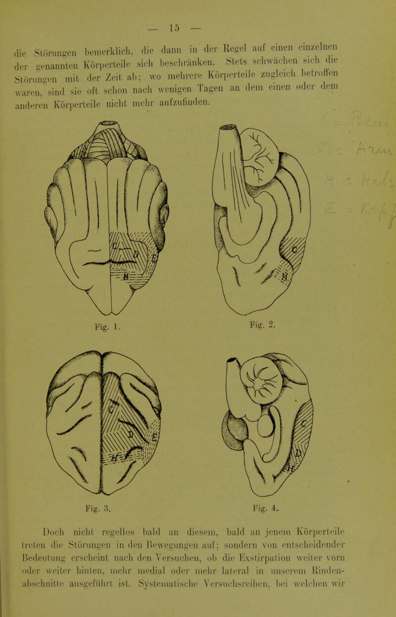 (lie StC.rnnii-en bemerklich. <lio dan.i in do.- Rcgel auf eineii emzelnen dor oonannten Korpertoile su-l. brsch.-anken. Steis schwachen sich die Storunoeu init der Zeit ah: wo niehrere Koi'perteiJe zuglcicli betroflon uarciir^ind sie oft sclion nacJi wenigen Tagen an dem cinen odcr dem andevcii Korpeiicile nicht iiielii- aufzuliiiden. Fig. I. Fig. 3. Fig. 4. Docli nielli regciios liald an dieseni, bald an ji'iicni Korperli'ile (fcten die Storungon in den Bewegungcn anf; sondcrn von enisclicidendcr Uedeiitung crselieint naeli don Y<Tsueli(Mi. oh die lAstirpalion Aveiter vorn odcr wciicr hiiilcii. iiichr medial 0(h'r iiiohi' lalci'al in imscn'in Ivindcii- ahsehniitc aiisg(!l'iihi1 ist. Systenialiselie Versuelisreilu'ii. hei wck'hen wir