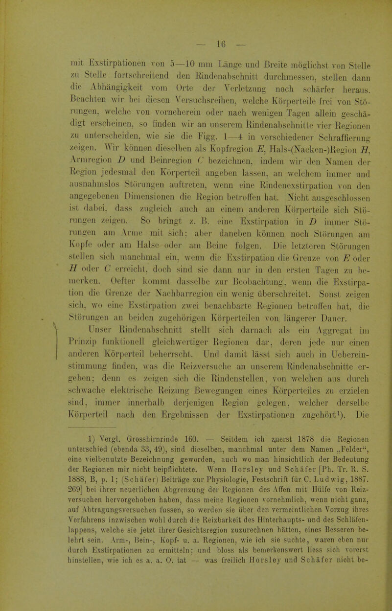 rait ExsLii'patiouen von 5—10 mm I.ange uiid iireite moglichst von Stellp zu Stelle fortschreitend den Kindenabschnilt diirchraessen, stollcn dann die Abhangigkeit vora Orte der A^eiietzung noch scliarfcr lieraiis. Beacliten wiv bei diesen Vej-.suclisreilien, wclche Korperteilo Irci von Sto- rnngen, wolclie von vornehereiu oder nach wenigen Tagen allein gesclia- digt erscheinen, so linden wir an nnserem Rindenabsclinitte vier Regioneii zu untcrscheiden, wie sie die Figg. 1—4 in vei-schiedener Sclii-affierung zeigen. AVir konnen dieselben als Kopfi-egion Hals-(Nacken-)Region H, Arraregion D iind Bcinregion C bezeiclmen, indem Avir den Namen dei- Region jedesraal den Kor])erleil angeben lasseu, an welchem iramer und ausnahinslos Stjinmgeu auflreteu, Avenn eine Rindenexstii-pation von den angegebenen Diraensionen die Region betroffen hat. Niclit ausgeschlossen ist dabei, dass zugleicli audi an einem anderen K()rperteile sich Sto- rungen zeigen. So bringt z. \). eine Exstirpation in D imnier Stu- riingen am A l ine mli sieli; aber daneben konnen noch Siiirungen am Kopfe t.der am HaLse oder am Beine I'olgen. Die letzteren Storungen stellen sich iiianchmal ein. wemi die Exstirpation die Greuze von oder H oder C erreichl. doch sind sie dann nur in den ersten Tagen zu be- merk(Mi. Oelter kommt dasselbe zur Jjeobaclitung. wenn die Exstirpa- tion die Grenze der Nachbarregion ein wenig iiberschreitet. Sonst zeigen sich, wo eine Ivxstii'pation zwei benaclibarte Regionen betroffen hat, die Storungen an heiden zugehorigeii Korperteiien von Jangerer Dauer. Tnser Rindenabschnitt stellt sich darnach ais ein Aggregat iiii i'rinzip ftinkiiouell gleichwertiger Regionen dar, deren jede nur einen anderen Korj)erteil beherrscht. Und damit lasst sicli auch in Ueberein- stimmung finden, was die Reizversuche an unserem Rindenabsclmitte er- geben; denn es zeigen sicli die Riudenstellen, von Avelchen aus durch schwaclie eiektrische Reizung Bewegungen eines Korperteiles zu erzielen sind, immer inuerhalb derjenigen Region gelegen. welcher derselbc Korperteil nach den Ergebnissen der Exstirpationen zugeliort^). Die 1) Vergl. Grosshirnrinde 160. — Seitdem ich z.uerst 1878 die Regionen unterschied (ebenda 33, 49), sind dieselben, manchmal unter dem Namen „Feldei, eine vielbenutzte Bezeichnung gewordon, auch wo man liinsichtlich der Bedeutung der Regionen mir nicht beipfliclitete. Wenn Horsley und Schiifer [Ph. Tr. R. S. 1888, B, p. 1; (Schafer) Beitrage zur Physiologie, Festschrift fiir C. Lud wig, 1887. 269] bei ihver neuerlichen Abgrenzung der Regionen dcs A (Ten mit Hiilfo von Reiz- vevsuchen heivorgehoben haben, dass meine Regionen vornehmlich, wenn nicht ganz, auf Abtragungsversuchen fussen, so werden sie iiber den vermeintlichen Vorzug ihres Verfahrens inzwischen wohl durch die Reizbarkeit des Hinterhaupts- und des Schlafcn- lappens, welche sie jetzt ihrer Gesichtsregion zuzurechnen hatten, eines Besseren bc- lehrt sein. Arm-, IJein-, Kopf- u. a. Regionen, wie ich sie suchto, waren eben nur durch Exstirpationen zu ermitteln; und bloss als bemerkenswert liess sich vorerst hinstellen, wie ich cs a. a. 0. tat — was freilich Horsley und Schafer nicht be-