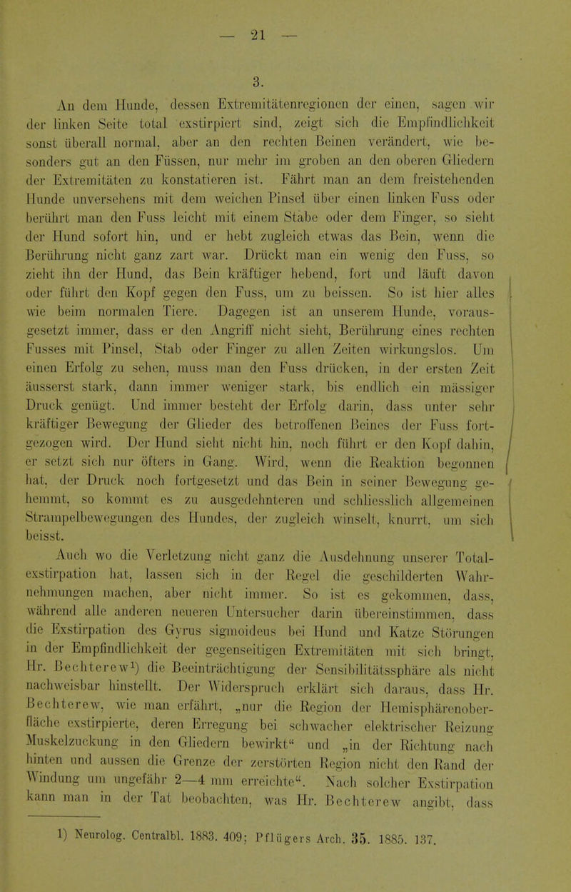 3. An dem Hunde, dessen Extrcmitatenregionon der oincn, sagcn wil- der linken Seite total exstirpiert sind, zeigt sicli die Empfindliclikeit sonst iiberall normal, abcr an den recbten Beinen verandert, wie be- sonders gut an den Fiissen, niir iiiehr ini groben an den oberen Gliedern der Extremitaten zu konstatieren ist. Fahrt man an dem Ireistehenden llimde imversehens mit dem weichen Pinsel liber einen linken Fuss oder beriihrt man den Fuss leicht rait einem Stabe oder dem Finger, so siebt der Hund sofort bin, imd er bebt zugieich etwas das Bein, wenn die Beriibrung nicht ganz zart war. Driickt man ein wenig den Fuss, so ziebt ibn der Hund, das Bein kraftiger bebend, fort und lauft davon j oder fiibrt den Kopf gegen den Fuss, um zu beissen. So ist bier alles '. wie beim normalen Tiere. Dagegen ist an unserem Hunde, voraus- \ gesetzt immer, dass er den Angriff nicbt siebt, Beriilirung eines recbten Fusses mit Pinsel, Stab oder Finger zu alien Zeiten wirkungslos. Um einen Erfolg zu seben, muss man den Fuss driicken, in der ersten Zeit ausserst stark, dann immer weniger stark, bis endlicb ein milssigei- Druck geniigt. Und immer bestebt dei' Erfolg darin, dass unter sebr kraftiger Bewegung der Glieder des bctroffenen J3eines der Fuss foi't- 1 gezogen wird. Der Hund siebt nicbt bin, nocli fiibrt er den Kopf daljin, / er setzt sicli nur ol'ters in Gang. Wird, wenn die Keaktion begonnen / liat, der Druck nocb fortgesetzt und das Bein in seiner Bewegung ge- f bemmt, so kommt es zu ausgedcbnteren und scbliesslich allgemeinen Strampelbewegungcn des Hundes, dei- zugleicb winseli. knurrt. um sicb 1 beisst. I Aucb wo die Verletzuug iiiclit ganz die Ausdebnung unserer Total- exstirpation bat, lassen sicli in der Kegel die gescbilderten Wabr- nebmungen machen, aber nicbt immer. So ist es gekommen, dass, walircnd alle anderen neueren Untersucber darin iibereinstimmen, dass die Exstirpation des Gyrus sigmoideus bei Hund und Katze Storungen in der Empfindliclikeit der gegenseitigen Extremitaten mit sicb bringt, Hr. Bechterewi) die Beeintracbligung der Sensibibtatsspbiire als nicbt nacbweisbar binstellt. Der Widersprucb erklart sicb daraus, dass Hr. Becbterew, wie man erfabrt, „nur die Region der Hemispbarenober- flacbe exstirpierte, deren Erregung bei scbwaclier elektriscber Reizung Muskelzuckung in den Gliedern bewirkt und „in der Richtung nacb liinten und aussen die Grenze der zerstorten Region nicbt den Rand der Windung um ungefahr 2—4 mm erreicbtc. Nacb soldier Exstirpation kann man in der Tat beobacliten, was Hr. Becbterew angibt, dass 1) Nenrolog. Centralbl. 1883. 409; Pfliigers Arch. 35. 1885. 187.