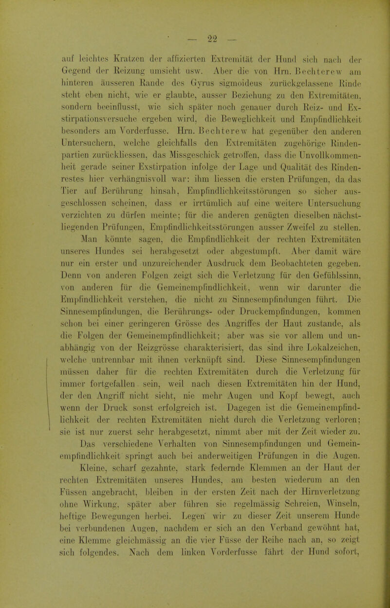 aul leiclites Krat/en dor alfizicrteii Extremitat dci' lluiid sicli oacli dor Gegend dor R(nzung umsieht iisw. Aber die von Urn. Bochtorow am Iiinteren iiusseren Randc des Gyras sigmoideus /uriickgelassene Kindo stelit cben nicht, wie er glaubte, ausser BezieJmng zu don Exlremitaten, sondorn boeinflusst, wie sicli spater noch genauor durch Reiz- und Ex- stirpationsversuche ergebon wird, die Beweglicldceit und Empfindlichkeit besondors am Vordorfussc. Hjrn. BechtereAV hat gogeniibor den anderon Untersuchern, wclchc gleicliMls den Extremitaten zugehorigo Rinden- partien zuriickliossen, das Missgescliick getrolTen, dass die UnvoUkommon- lieit gerade seiner Exstirpation infolge dor Lage und Qualitiit dos Rindcn- restes Jiier verhangnisvoll wai': ihm liesson die crsten Prufungon, da das Tier anf Bcriihrung liinsah, Empl'indlichkoitsstorungen so sicher aus- gesclilosson schoinen. dass or irrtiimlieh auf cine weitere Untersuchung verzicliten zu diirfon meinto; fiir die anderen geniigten dieselben niichst- liegendon Piiifiingen, Emplindliclikoitsstorungen ausser Zwcifol zu stellen. j\Ian konnte sagen, die Empfindliclikoit der rechten Extreiuitiiten unseres liundes sei lierabgosetzt odor abgestumpfl. Aber damit ware nur ein erster uikI iinzui'oicliondor Ausdruck dem Beobachtoten gegebon. Denn von andoron Folgen zeigt sich die Vorletzung fur don Gofiililssinn, von anderon fiir die Gemoinempfindiiclikoit. wcnn wir darunter die l*]mpl'indlichkoit vei'stolion, die niclit zu Sinnosomplindungon i'uhrt. Die Sinnesemplindungon. die Beriihrungs- oder Driickempfindungen, kommen sclion boi oiner geringeren Grosso dos Angrilfes der Haut zustaude, als die Folgen der Gemeinemplindlichkoit; aber was sie vor allem und un- abhilngig von der Reizgrosse charakterisiert, das sind ihre Lokalzeichon, Avolclio untreniibar mil ihnen verkniipft sind. Diese Sinnoscmpfindungen miissen dahor fiir dio vecliten Extremitaten durch die Vorletzung fiir immor fortgofallen soin, weil nacli dieson Extremitaten bin der Hund, der den Angriff nicht sioht, nie mehr Augon und Kopf bewegt, audi wcnn der Druck sonst erfolgreich ist. Dagegen ist die Gemeinempfind- licld^eit der rechten Extremitaten nicht durch die Vorletzung verloron; sie ist nur zuerst sehr herabgesetzt, ninimt aber mit der Zeit wioder zu. Das verschiodene Verhalten von Sinnesempfindungen und Gemein- emplindlichkeit springt auch bei anderweitigen Priifungen in die Augen. Kleine, scharf gezahnte, stark federndc Kleinmen au dor llaut dor rechten Extremitaten unseros Hundes, am bosten wiederiim an den Fiissen angebracht, bleiben in dor orsten Zcit nach der Hirnvorletzung ohne Wirkung. spater abor fiihron sie regelraassig Schreion, Winseln, iioftige J]ewegungen herbei. Legen wii- zu dieser Zeit unserem Hundo boi vorl)imdonen Augen, nachdem er sich an den Verband gewohnt hat, eine Kleramo gleichmassig an die vier Fiisse der Reihe nach an, so zeigt sicli folgendes. Njich dem liuken Vordorfussc fiihi't dor Hund sofort.