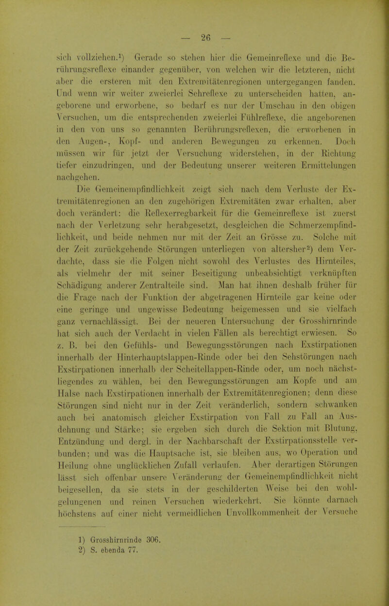 sieh voUziehen.^) Geradc so stehen hicr die Gemeinrcflexe iind die Be- riilirungsi-eflexe einander gegeniiber, von welchen wir die letzteren, nicht aber die ersteren mit den Extrcmitatenrcgionen iintergegangen fanden. Und wenn wir weiter zweierlei Schreflexe zu unterscliciden hatten, an- geborene und erworbene, so bedarf es nur dcr Umscliaii in den obigcn V crsiichcn, um die entspreclienden zweierlei FiUilret'lexc, die angeborencn in den von uns so genannten Beriihrungsrel'lexen, die erWorbencn in den Augen-, Ko|)f- und anderen Bewegungen zu erkenncu. Doch miissen wir fiir jetzt der Versuchung widerstelien, in dei- Ricliiung tiefer einzudringen, und der Bedeutung unscrer weiteren Erniittelungen nachgehen. Die Gemeinempfindlichkeit zeigt sicli nach dem Verlustc der Ex- ti'emitatenregionen an den zugcliorigen Extremilaten zwar erlialten. aber doch verilndert: die Rcflexerregbarkeit fiir die Gemeinreflexe ist zuerst nach der Verletzung sehr herabgesetzt, desgieichen die Schmerzempfind- lichkeit, und beide nehmen nur mit der Zeit an Grosse zu. Solche mit der Zeit zuriickgehende Storungen unterliegen von altersher-) dem Vei- dachte, dass sie die Folgen nicht sowold des Verlustes des Hii-nteiles, als vielmelir der mit seiner Jkseitignng unbeabsichtigt verkniipften Scliadigung andcrer Zentralteile sind. Man hat ilmen deshalb Iriilier fiir die Frage nacli der Funkiion der abgetragenen Hirnteile gar keiue oder eine geringc und ungewisse Bedeutung beigemessen und sie vielfach ganz vernacldassigt. Bci der neaeren Untersuchung der Grosshirnrindc liat sicli auch der Verdacht in vielen Fallen als berechtigt erwiesen. So z. I>. bei den Gefiihls- und Bewegungsstorungen nach Exstirpationen innerhalb der Hinterhauptsbippen-Rinde oder bei den Sehstorungen nach Exstirpationen innerhalb der Scheitellappen-Rinde oder, um noch nachst- liegendes zu wilhlen, I)ei den lUnvegungsstorungen am Kopfe und am TTalse nach Exstirpationen innerhalb der Extremitatenregionen; denn diese Storungen sind niclit nur in der Zeit veriinderlich, sondern schwanken auch bei anatomisch gleicher Exstirpation von Fall zu Fall an Aus- dehnung und Starke; sie ergeben sich durch die Sektion mit Blutung, Entziindung und dergi. in der Nachbarscbaft der Exstirpationsstelle ver- bunden; und was die Hauptsachc ist. sie bleiben aus. wo Operation und Heilung ohne ungliicklichen Zufall vcrlaufen. Aber derartigen Storungen lasst sich ofl'enbar unsere \'eranderung der Gemeinempfindlichkeit nicht beigesellcn, da sie stets in der geschilderten Weise bei den wohl- gelungenen und reinen Versuclien wiederkehrt. Sie kimnte darnacii hiichstens auf einer nicht vermeidlichen IJnvollkommenheit der Vei-suche 1) Grosshirnrindc 306. 2) S. ebenda 77.